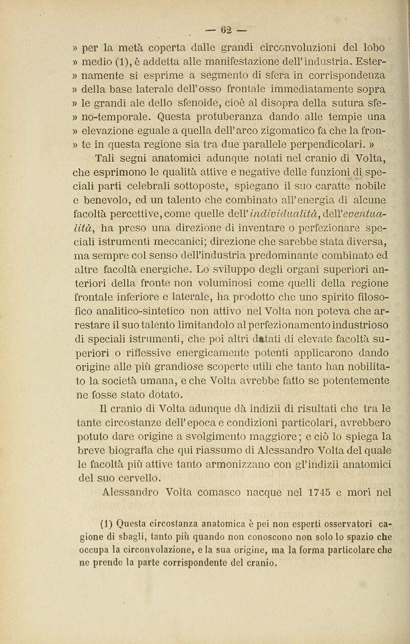 » per la metà coperta dalle grandi circonvoluzioni del lobo » medio (1), è addetta alle manifestazione dell'industria. Ester- )) namente si esprime a segmento di sfera in corrispondenza » della base laterale dell'osso frontale immediatamente sopra » le grandi ale dello sfenoide, cioè al disopra della sutura sfe- » no-temporale. Questa protuberanza dando alle tempie una » elevazione eguale a quella dell'arco zigomatico fa che la fron- » te in questa regione sia tra due parallele perpendicolari. » Tali segni anatomici adunque notati nel cranio di Volta, che esprimono le qualità attive e negative delle funzioni di spe- ciali parti celebrali sottoposte, spiegano il suo caratte nobile e benevolo, ed un talento che combinato all'energia di alcune facoltà percettive, come quelle deW indivìclaalità, déìVeventua- lità^ ha preso una direzione di inventare o perfezionare spe- ciali istrumenti meccanici; direzione che sarebbe stata diversa, ma sempre col senso dell'industria predominante combinato ed altre facoltà energiche. Lo sviluppo degli organi superiori an- teriori della fronte non voluminosi come quelli della regione frontale inferiore e laterale, ha prodotto che uno spirito filoso- fico analitico-sintetico non attivo nel Volta non poteva che ar- restare il suo talento limitandolo al perfezionamento industrioso di speciali istrumenti, che poi altri datati di elevate facoltà su- periori o riflessive energicamente potenti applicarono dando origine alle più grandiose scoperte utili che tanto han nobilita- to la società umana, e che Volta avrebbe fatto se potentemente ne fosse stato dotato. Il cranio di Volta adunque dà indizii di risultati che tra le tante circostanze dell'epoca e condizioni particolari, avrebbero potuto dare origine a svolgimento maggiore ; e ciò lo spiega la breve biografia che qui riassumo di Alessandro Volta del quale le facoltà più attive tanto armonizzano con gi'indizii anatomici del suo cervello. Alessandro Volta comasco nacque nel 1745 e mori nel (1) Questa circostanza anatomica è pei non esperti osservatori ca- gione di sbagli, tanto più quando non conoscono non solo lo spazio che occupa la circouvolazione, e la sua origine, ma la forma particolare che ne prende la parte corrispondente del cranio.