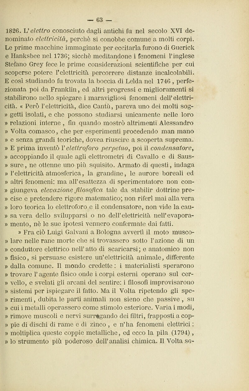 1826. V elettro conosciuto dagli antichi fu nel secolo XVI de- nominato elettricità, perchè si conobbe comune a molti corpi. Le prime macchine immaginate per eccitarla furono di Guerick e Hanksbee nel 1736; sicché meditandone i fenomeni l'inglese Stefano Grey fece le prime considerazioni scientifiche per cui scoperse potere l'elettricità percorrere distanze incalcolabili. E così studiando fu trovata la boccia di Leida nel 1746 , perfe- zionata poi da Franklin, ed altri progressi e miglioramenti si stabilirono nello spiegare i maravigliosi fenomeni dell' elettri- cità. « Però l'elettricità, dice Cantìi, pareva uno dei molti sog- » getti isolati, e che possono studiarsi unicamente nelle loro » relazioni interne , fin quando mostrò altrimenti Alessandro » Volta comasco, che per esperimenti procedendo man mano » e senza grandi teoriche, dovea riuscire a scoperta suprema. » E prima inventò V elettroforo perpetuo, poi il condensatore^ » accoppiando il quale agli elettrometri di Cavallo e di Saus- » sure, ne ottenne uno più squisito. Armato di questi, indaga » l'elettricità atmosferica, la grandine, le aurore boreali ed » altri fenomeni: ma all'esattezza di sperimentatore non con- » giungeva elevazione filosofica tale da stabilir dottrine pre- » cise e pretendere rigore matematico; non riferì mai alla vera » loro teorica lo elettroforo e il condensatore, non vide la cau- )) sa vera dello svilupparsi o no dell' elettricità nell' evapora- » mento, ne le sue ipotesi vennero confermate dai fatti. » Fra ciò Luigi Galvani a Bologna avvertì il moto musco- » lare nelle rane morte che si trovassero sotto l'azione di un » conduttore elettrico nell'atto di scaricarsi; e anatomico non » fisico, si persuase esistere un'elettricità animale, differente )) dalla comune. Il mondo credette : i materialisti sperarono » trovare l'agente fisico onde i corpi esterni operano sul cer- » vello, e svelati gli arcani del sentire: i filosofi improvisarono » sistemi per ìspiegare il fatto. Ma il Volta ripetendo gli spe- )) rimenti, dubita le parti animali non sieno che passive , su )) cui i metalli operassero come stimolo esteriore. Varia i modi, » rimove muscoli e nervi surrogando dei filtri, frapposti a cop- » pie di dischi di rame e di zinco , e n' ha fenomeni elettrici : » moltiplica queste coppie metalliche, ed ecco la pila (1794), » lo strumento più poderoso dell' analisi chimica. Il Volta so-