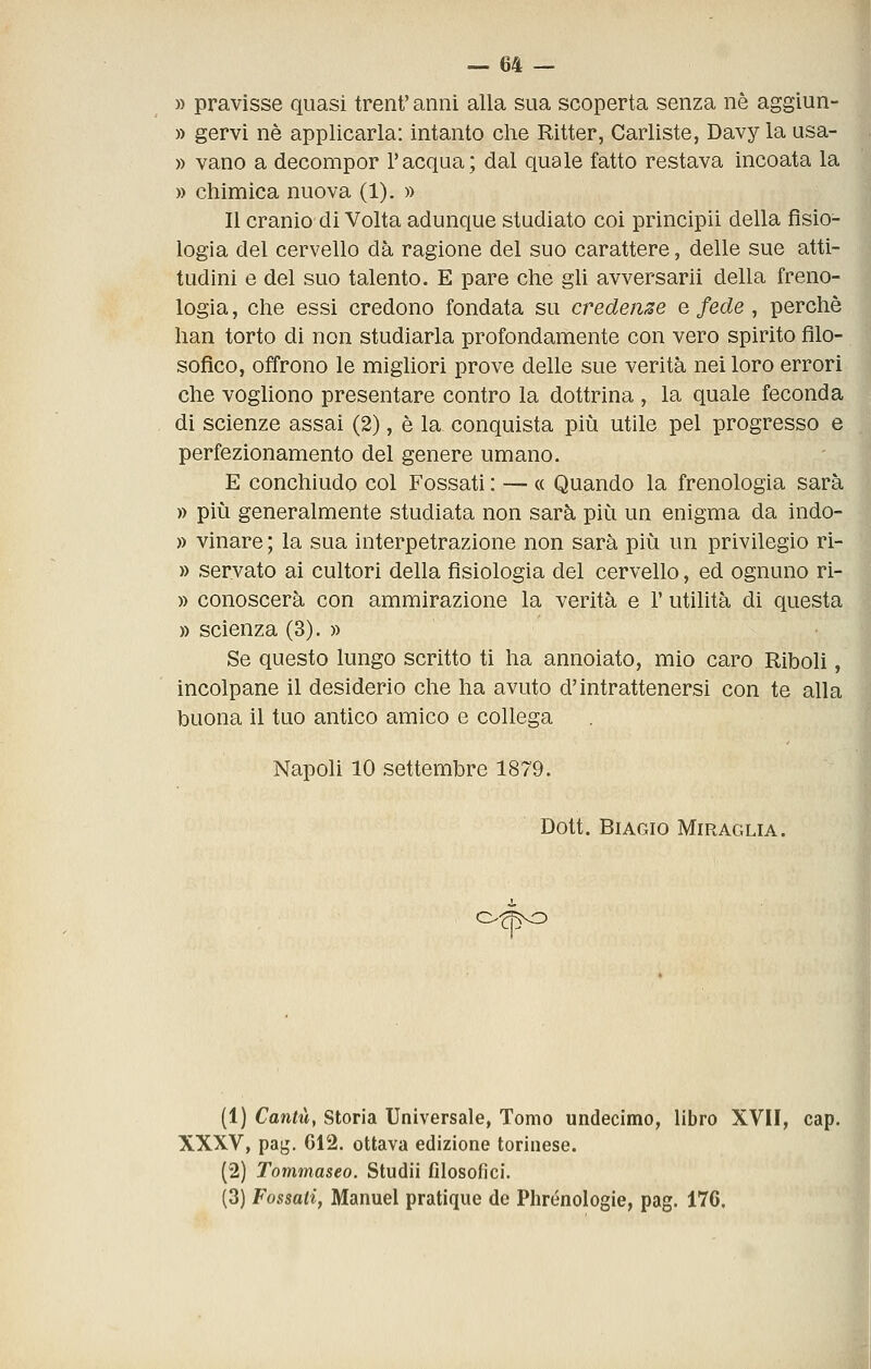 » pravìsse quasi trent'anni alla sua scoperta senza né aggiun- » gervi né applicarla: intanto che Ritter, Carlìste, Davy la usa- » vano a decompor l'acqua; dal quale fatto restava incoata la » chimica nuova (1). » Il cranio di Volta adunque studiato coi principii della fisio- logia del cervello dà ragione del suo carattere, delle sue atti- tudini e del suo talento. E pare che gli avversarli della freno- logia , che essi credono fondata su credente e fede, perchè 1 han torto di non studiarla profondamente con vero spirito filo- sofico, offrono le migliori prove delle sue verità nei loro errori che voghono presentare contro la dottrina , la quale feconda di scienze assai (2), é la conquista più utile pel progresso e perfezionamento del genere umano. E conchiudo col Fossati : — « Quando la frenologia sarà » più generalmente studiata non sarà più un enigma da indo- » vinare ; la sua interpetrazione non sarà più un privilegio ri- » servato ai cultori della fisiologia del cervello, ed ognuno ri- » conoscerà con ammirazione la verità e 1' utilità di questa » scienza (3). » Se questo lungo scritto ti ha annoiato, mio caro Riboli, incolpane il desiderio che ha avuto d'intrattenersi con te alla buona il tuo antico amico e collega Napoli 10 settembre 1879. Dott. Biagio Miraglia. o-^i^o (1) Canta, Storia Universale, Tonio undecimo, libro XVII, cap. XXXV, pag. C12. ottava edizione torinese. (2) Tommaseo. Studii filosofici. (3) Fossati, Manuel pratique de Phrénologie, pag. 176.