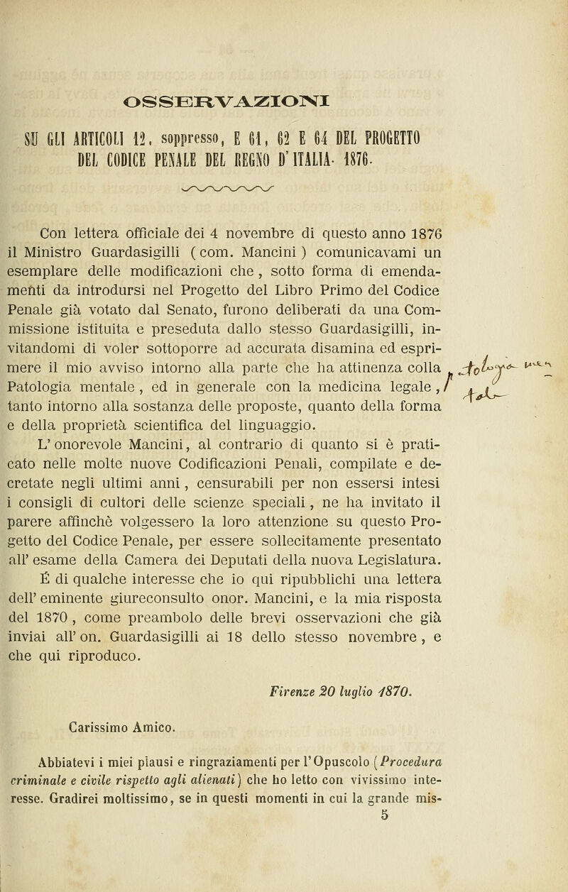 OSSEIiVAZIOIVI SU GLI ABTICOL] 12. soppresso, E 61, 62 E 64 DEL PROGETTO DEL CODICE PENILE DEL REGM) D'ITALIA- 1876. Con lettera officiale dei 4 novembre di questo anno 1876 il Ministro Guardasigilli ( com. Mancini ) comunicavami un esemplare delie modificazioni che, sotto forma di emenda- menti da introdursi nel Progetto del Libro Primo del Codice Penale già votato dal Senato, furono deliberati da una Com- missione istituita e preseduta dallo stesso Guardasigilli, in- vitandomi di voler sottoporre ad accurata disamina ed espri- mere il mio avviso intorno alla parte che ha attinenza colla Jto^X Patologia mentale , ed in generale con la medicina legale , / a. if_ tanto intorno alla sostanza delle proposte, quanto della forma e della proprietà scientifica del linguaggio. L'onorevole Mancini, al contrario di quanto si è prati- cato nelle molte nuove Codificazioni Penali, compilate e de- cretate negli ultimi anni, censurabili per non essersi intesi i consigli di cultori delle scienze speciali, ne ha invitato il parere affinchè volgessero la loro attenzione su questo Pro- getto del Codice Penale, per essere sollecitamente presentato all' esame della Camera dei Deputati della nuova Legislatura. É di qualche interesse che io qui ripubblichi una lettera dell' eminente giureconsulto onor. Mancini, e la mia risposta del 1870 , come preambolo delle brevi osservazioni che già inviai all'on. Guardasigilli ai 18 dello stesso novembre, e che qui riproduco. Firenze 20 luglio ^870. Carissimo Amico. Abbiatevi i miei plausi e ringraziamenti per VOp[isco\o [Procedura criminale e civile rispetto agli alienati) che ho letto con vivissimo inte- resse. Gradirei moltissimo, se in questi momenti in cui la grande mis- 5 a- l^^^