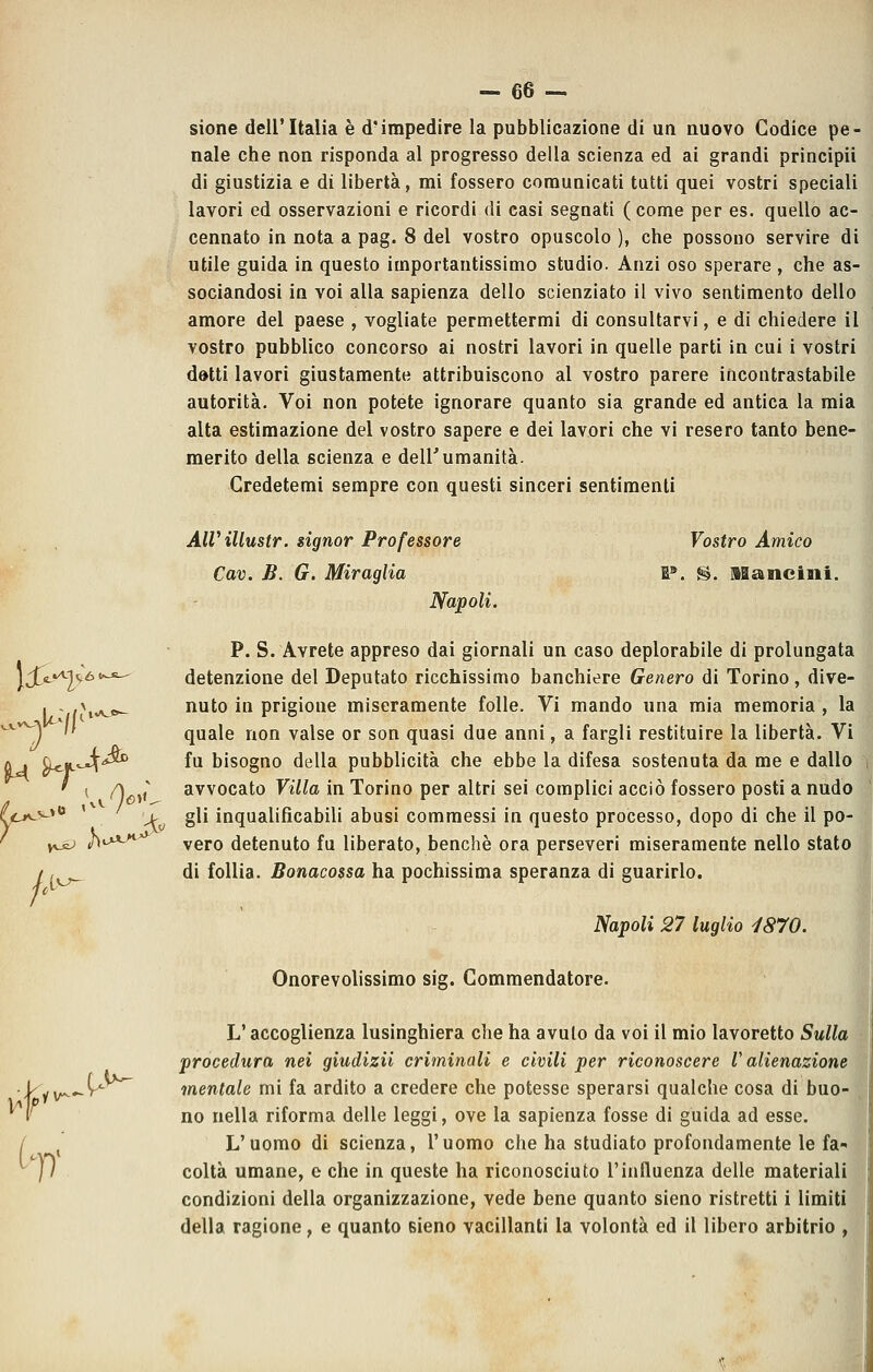- 66- sione dell'Italia è d'impedire la pubblicazione di un nuovo Codice pe- nale che non risponda al progresso della scienza ed ai grandi principii di giustizia e di libertà, mi fossero comunicati tutti quei vostri speciali lavori ed osservazioni e ricordi di casi segnati ( come per es. quello ac- cennato in nota a pag. 8 del vostro opuscolo ), che possono servire di utile guida in questo importantissimo studio. Anzi oso sperare , che as- sociandosi in voi alla sapienza dello scienziato il vivo sentimento dello amore del paese , vogliate permettermi di consultarvi, e di chiedere il vostro pubblico concorso ai nostri lavori in quelle parti in cui i vostri datti lavori giustamente attribuiscono al vostro parere incontrastabile autorità. Voi non potete ignorare quanto sia grande ed antica la mia alta estimazione del vostro sapere e dei lavori che vi resero tanto bene- merito della scienza e dell'umanità- Gredetemi sempre con questi sinceri sentimenti AlVillustr. signor Professore Vostro Amico Cav. B. G. Miraglia W. S. ISanciaii. Napoli. P. S. Avrete appreso dai giornali un caso deplorabile di prolungata 2<,6'-^ detenzione del Deputato ricchissimo banchiere Genero di Torino, dive- nuto in prigione miseramente folle. Vi mando una mia memoria , la T^  quale non valse or son quasi due anni, a fargli restituire la libertà. Vi A , Q^|L'-4^'*^ fu bisogno della pubblicità che ebbe la difesa sostenuta da me e dalh ( /ì^,/ avvocato Villa in Torino per altri sei complici acciò fossero posti a nud( (c*^^^^ '^ > gli inqualificabili abusi commessi in questo processo, dopo di che il po-| ' y,^ h^^*-^^ vero detenuto fu liberato, benché ora perseveri miseramente nello statcj / ,^^^ di follia. Bonacossa ha pochissima speranza di guarirlo. Napoli 27 luglio i870. Onorevolissimo sig. Commendatore. L'accoglienza lusinghiera che ha avuto da voi il mio lavoretto Sulla procedura nei giudizii criminali e civili per riconoscere l'alienazione i^yv^..-V^ mentale mi fa ardito a credere che potesse sperarsi qualche cosa di buo- ^1' no nella riforma delle leggi, ove la sapienza fosse di guida ad esse. L'uomo di scienza, l'uomo che ha studiato profondamente le fa-- colta umane, o che in queste ha riconosciuto l'influenza delle materiali condizioni della organizzazione, vede bene quanto sieno ristretti i limiti della ragione, e quanto Bieno vacillanti la volontà ed il libero arbitrio , \£- •^1 H'' h'