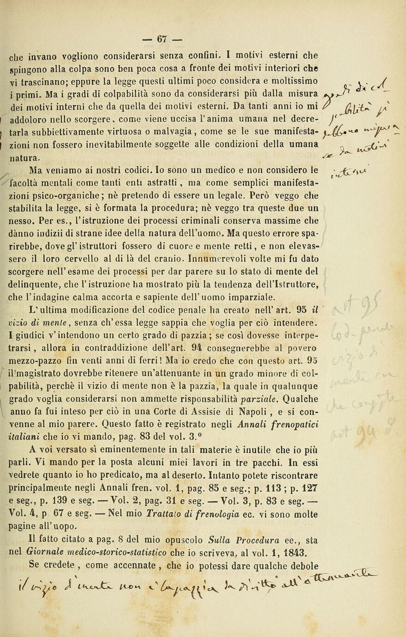 che invano vogliono considerarsi senza confini. I motivi esterni che spingono alla colpa sono ben poca cosa a fronte dei motivi interiori che vi trascinano; eppure la legge questi ultimi poco considera e moltissimo . . / i primi. Ma i gradi di colpabilità sono da considerarsi più dalla misura ^^-'^ '^ dei motivi interni che da quella dei motivi esterni. Da tanti anni io mi /^ (k\ì^ iÀ addoloro nello scorgere, come viene uccisa Tanima umana nel decre- j*^ tarla subbiettivamente virtuosa 0 malvagia, come se le sue manifesta-^^l^^* «^^^^ ^ zioni non fossero inevitabilmente soggette alle condizioni della umana ^ ^. natura. v*^ Ma veniamo ai nostri codici. Io sono un medico e non considero le > 'i^*\'^ facoltà mentali come tanti enti astratti , ma come semplici manifesta zioni psico-organiche; ne pretendo di essere un legale. Però veggo che stabilita la legge, si è formata la procedura; né veggo tra queste due un nesso. Per es., l'istruzione dei processi criminali conserva massime che danno indizii di strane idee della natura dell'uomo. Ma questo errore spa- rirebbe, dove gì'istruttori fossero di cuore e mente retti, e non elevas- sero il loro cervello al di là del cranio. Innumerevoli volte mi fu dato scorgere nell'esame dei processi per dar parere su lo stato di mente del delinquente, che l'istruzione ha mostrato più la tendenza dell'Istruttore, che l'indagine calma accorta e sapiente dell'uomo imparziale. L'ultima modificazione del codice penale ha creato nell' art, 95 il vizio di mente, senza ch'essa legge sappia che voglia per ciò intendere. I giudici v'intendono un certo grado di pazzia; se cosi dovesse interpe- trarsi, allora in contraddizione dell'art. 94 consegnerebbe al povero mezzo-pazzo fin venti anni di ferri! Ma io credo che con questo art. 95 il'magistrato dovrebbe ritenere un'attenuante in un grado minore di col- pabilità, perchè il vizio di mente non è la pazzia, la quale in qualunque grado voglia considerarsi non ammette risponsabilità jjama^e. Qualche anno fa fui inteso per ciò in una Corte di Assisie di Napoli , e si con- venne al mio parere. Questo fatto è registrato negli Annali frenopatici italiani che io vi mando, pag. 83 del voi. 3.** A voi versato sì eminentemente in tali materie è inutile che io più parli. Vi mando per la posta alcuni miei lavori in tre pacchi. In essi vedrete quanto io ho predicato, ma al deserto. Intanto potete riscontrare principalmente negli AnnaU fren. voi. 1, pag. 85 e seg.; p. 113 ; p. 127 e seg., p. 139 e seg. — Voi. 2, pag. 31 e seg. — Voi. 3, p. 83 e seg. — Voi. 4, p 67 e seg. — Nel mio Trattalo di frenologia ec. vi sono molte pagine all'uopo. Il fatto citato a pag. 8 del mio opuscolo Sulla Procedura ee., sta nel Giornale medico-storico-statistico che io scriveva, al voi, 1, 1843. Se credete , come accennate , che io potessi dare qualche debole ( «1^ ^^^SU^