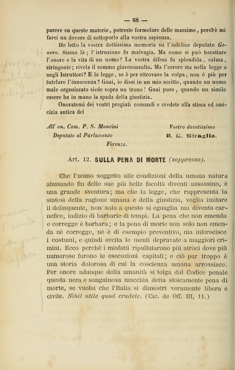 parere su queste materie, potreste formolare delle massime, percbè mi farei un dovere di sottoporlo alla vostra sapienza. Ho Ietto la vostra dottissima memoria su l'infelice deputato Ge- nero. Siamo là ; l'istruzione fu malvagia. Ma come si può barattare l'onore e la vita di un uomo? La vostra difesa fu splendida , calma , stringente; rivela il sommo giureconsulto. Ma l'errore sta nella legge o negli Istruttori? E la legge, se è per ritrovare la colpa, non è più per tutelare l'innocenza? Guai, io dissi in un mio scritto, quando un uomo male organizzato siede sopra un trono ! Guai pure , quando un simile essere ha in mano la spada della giustizia. Onoratemi dei vostri pregiati comandi e credete alla stima ed^ ami- cizia antica del ^ir on. Com. P. S. Mancini f ostro devotissimo Deputato al Parlamento M. e». SSiraglfia. Firenze. Art. 12. SULLA PENA DI MORTE (soppresso). Che l'uomo soggetto alle condizioni della umana natura abusando fin delle sue più belle facoltà diventi assassino, è una grande sventura; ma che la legge, che rappresenta la sintesi della ragione umana e della giustizia, voglia imitare il delinquente, non solo a questo si eguaglia ma diventa car- nefice, indizio di barbarie di tempi. La pena che non emenda e corregge è barbara; e la pena di morte non solo non emen- da né corregge, né è dì esempio preventivo, ma inferocisce i costumi, e quindi eccita le menti depravate a maggiori cri- mini. Ecco perché i misfatti ripullularono più atroci dove più' numerose furono le esecuzioni capitali; e ciò pur troppo è una storia dolorosa di cui la coscienza umana arrossisce. Per onore adunque della umanità si tolga dal Codice penale. questa nera e sanguinosa macchia detta stoicamente pena dij morte, se vuoisi che l'Italia si dimostri veramente libera e< civile. Nihil utile quod crudele. (Cic. de Off. Ili, 11.)