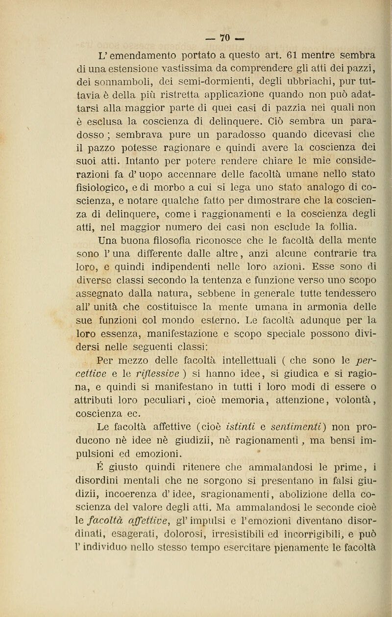 L'emendamento portato a questo art. 61 mentre sembra di una estensione vastissima da comprendere gli atti dei pazzi, dei sonnamboli, dei semi-dormienti, degli ubbrlachi, pur tut- tavia è della più ristretta applicazione quando non può adat- tarsi alla maggior parte di quei casi di pazzia nei quali non è esclusa la coscienza di delinquere. Ciò sembra un para- dosso ; sembrava pure un paradosso quando dicevasi che il pazzo potesse ragionare e quindi avere la coscienza dei suoi atti. Intanto per potere rendere chiare le mie conside-' razioni fa d'uopo accennare delle facoltà umane nello stato fisiologico, e di morbo a cui si lega uno stato analogo di co- scienza, e notare qualche fatto per dimostrare che la coscien- za di delinquere, come i raggionamenti e la coscienza degli atti, nel maggior numero dei casi non esclude la follia. Una buona filosofia riconosce che le facoltà della mente sono r una differente dalle altre, anzi alcune contrarie tra loro, e quindi indipendenti nelle loro azioni. Esse sono di diverse classi secondo la tentenza e funzione verso uno scopo assegnato dalla natura, sebbene in generale tutte tendessero all' unità che costituisce la mente umana in armonia delle sue funzioni col mondo esterno. Le facoltà adunque per la loro essenza, manifestazione e scopo speciale possono divi- dersi nelle seguenti classi: Per mezzo delle facoltà intellettuali ( che sono le j'jer- cettioe e le rijlessive ) si hanno idee, si giudica e si ragio- na, e quindi si manifestano in tutti i loro modi di essere o attributi loro pecuUari, cioè memoria, attenzione, volontà, coscienza ec. Le facoltà affettive (cioè istinti e sentimenti) non pro- ducono né idee né giudizii, né ragionamenti, ma bensi im- pulsioni ed emozioni. É giusto quindi ritenere che ammalandosi le prime, i disordini mentali che ne sorgono si presentano in falsi giu- dizii, incoerenza d'idee, sragionamenti, abolizione della co- scienza del valore degli atti. Ma ammalandosi le seconde cioè le facoltà affettive^ gl'impulsi e l'emozioni diventano disor- dinati, esagerati, dolorosi, irresistibili ed incorrigibili, e può r individuo nello stesso tempo esercitare pienamente le facoltà