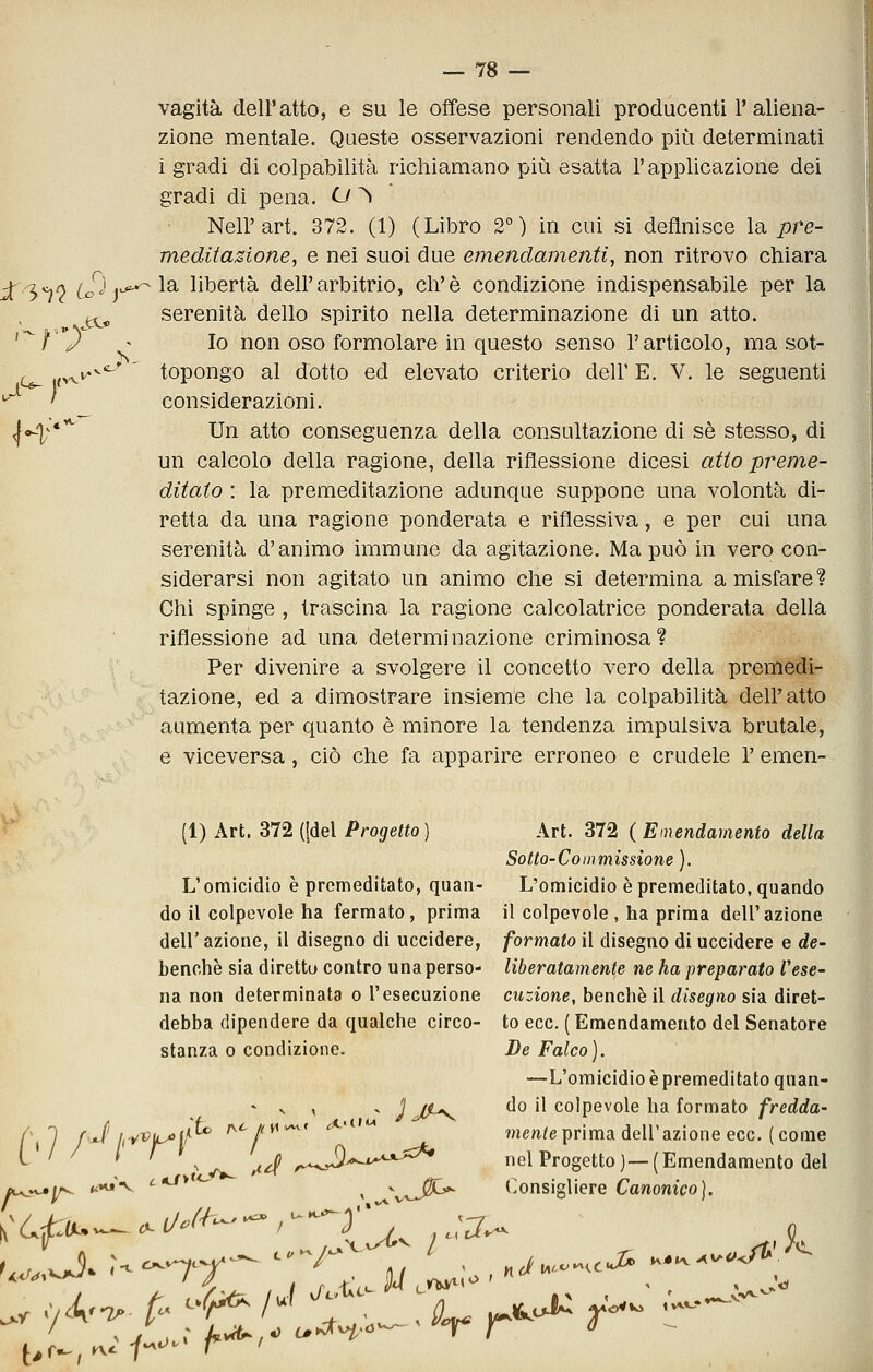 a^ f vagita dell'atto, e su le offese personali producenti 1'aliena- zione mentale. Queste osservazioni rendendo più determinati i gradi di colpabilità richiamano più esatta l'applicazione dei gradi di pena. O ^ Nell'art. 372. (1) (Libro 2°) in cui si definisce la. pre- meditasione, e nei suoi due emendamenti, non ritrovo chiara i'3^0 cS^]^'^^^ libertà dell'arbitrio, eh'è condizione indispensabile per la (^ serenità dello spirito nella determinazione di un atto. ì'y ^' Io non oso formolare in questo senso l'articolo, ma sot- topongo al dotto ed elevato criterio dell' E. V. le seguenti considerazioni. <|o-|^*'^ Un atto conseguenza della consultazione di sé stesso, di un calcolo della ragione, della riflessione dicesi atio preme- ditato : la premeditazione adunque suppone una volontà di- retta da una ragione ponderata e riflessiva, e per cui una serenità d'animo immune da agitazione. Ma può in vero con- siderarsi non agitato un animo che si determina a misfare? Chi spinge , trascina la ragione calcolatrice ponderata della riflessione ad una determinazione criminosa? Per divenire a svolgere il concetto vero della premedi- tazione, ed a dimostrare insieme che la colpabihtà dell'atto aumenta per quanto è minore la tendenza impulsiva brutale, e viceversa, ciò che fa apparire erroneo e crudele l'emen- (1) Art. 372 ((del Progetto) Art. 372 (Emendamento della Sotto-Co in missione ). L'omicidio è premeditato, quan- L'omicidio è premeditato, quando do il colpevole ha fermato, prima il colpevole , ha prima dell'azione dell' azione, il disegno di uccidere, formato il disegno di uccidere e de- benchè sia diretto contro una perso- liberatamente ne ha preparato Vese- na non determinata o l'esecuzione dizione, benché il disegno sia diret- debba dipendere da qualche circo- to ecc. ( Emendamento del Senatore stanza 0 condizione. De Falco). —L'omicidio è premeditato quan- - V , . J J^ do il colpevole ha formato /rc(irfa- f' 1 fJ irfVu^ir* ry^//i*^^< ,*>iiw ?ne/t^e prima dell'azione ecc. (come i^ ' ^ ^ ^ ^^ ^^ /-^J^^^^*^^ nel Progetto)—(Emendamento del ec^^j/^ f^^ i «J> <- ^ X^J^ Consigliere CawomVoj.