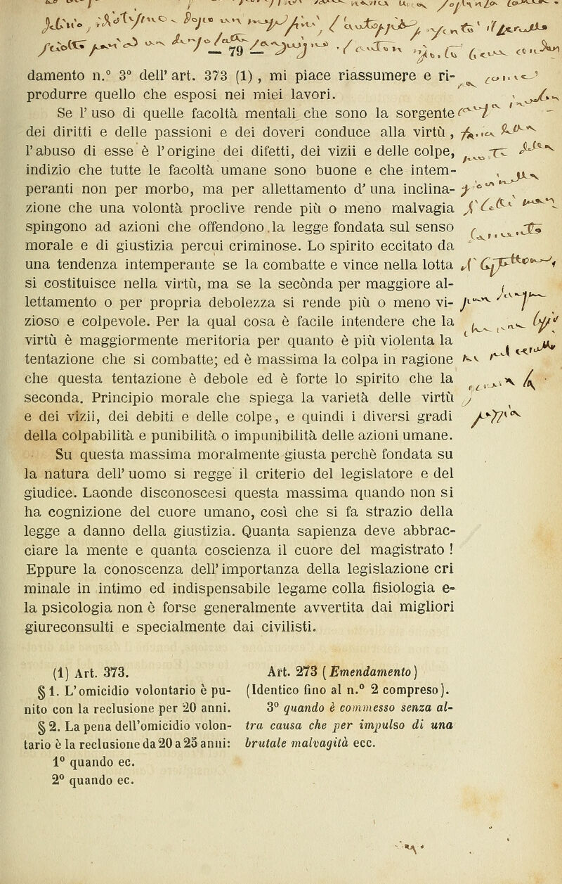 produrre quello che esposi nei miei lavori. ^ o^»-^ Se r uso di quelle facoltà mentali che sono la sorgente c^^ ^ dei diritti e delle passioni e dei doveri conduce alla virti^i, t^..^^^^ l'abuso di esse è l'origine dei difetti, dei vizii e delle colpe, ^^^T^ ^^^ indizio che tutte le facoltà umane sono buone e che intem- , y^^ peranti non per morbo, ma per allettamento d'una inclina-;^ '^ zione che una volontà proclive rende pii^i o meno malvagia X^^^'^ t^^^'^ spingono ad azioni che offendono.la legge fondata sul senso ^ ,j^ morale e di giustizia percui criminose. Lo spirito eccitato da ' una tendenza intemperante se la combatte e vince nella lotta J^ CSJ*^^*'^^< si costituisce nella virtù, ma se la secónda per maggiore al- ^ lettamento o per propria debolezza si rende più o meno vi- J^'^^ -^'^^^h^ zioso e colpevole. Per la qual cosa è facile intendere che la /^ ^^^^ ùp'' virtù è maggiormente meritoria per quanto è più violenta la *^ ^ y, tentazione che si combatte; ed è massima la colpa in ragione ^-^ ' che questa tentazione è debole ed è forte lo spirito che la ^^^.^ / • seconda. Principio morale che spiega la varietà delle virtù ,y e dei vizii, dei debiti e delle colpe, e quindi i diversi gradi A'^??*'^ della colpabilità e punibilità o impunibilità delle azioni umane. Su questa massima moralmente giusta perchè fondata su la natura dell' uomo si regge' il criterio del legislatore e del giudice. Laonde disconoscesi questa massima quando non si ha cognizione del cuore umano, così che si fa strazio della legge a danno della giustizia. Quanta sapienza deve abbrac- ciare la mente e quanta coscienza il cuore del magistrato ! Eppure la conoscenza dell' importanza della legislazione cri minale in intimo ed indispensabile legame colla fisiologia e- la psicologia non è forse generalmente avvertita dai migliori giureconsulti e specialmente dai civilisti. (1) Art. 373. kn.'^1^ [Emendamento] § 1. L'omicidio volontario è pu- (Identico fino al n.° 2 compreso), nito con la reclusione per 20 anni. 3° quando è commesso senza al- §2. La pena dell'omicidio volon- tra causa che per impulso di una tario è la reclusione da 20 a 25 anni: brutale malvagità ecc. 1° quando ec. 2° quando ec.
