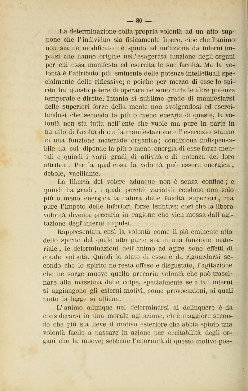 La determinazione colla propria volontà ad un atto sup- pone che l'indivìduo sia fisicamente libero, cioè die l'animo non sia né modificato né spinto ad un'azione da interni im- pulsi che hanno origine nell' esagerata funzione degli organi per cui essa manifesta ed esercita le sue facoltà. Ma la vo- lontà è r attributo più eminente delle potenze intellettuali spe- cialmente delle riflessive; e poiché per mezzo di esse lo spi- rito ha questo potere di operare ne sono tutte le altre potenze temperate e dirette. Intanto sì sublime grado di manifestarsi delle superiori forze della mente non svolgendosi ed eserci- tandosi che secondo la più o meno energia di queste, la vo- lontà non sta tutta nell' ente che vuole ma pure in parte in un atto di facoltà di cui la manifestazione e 1' esercizio stanno in una funzione materiale organica; condizione indispensa- bile da cui dipende la più o meno energia di esse forze men- tali e quindi i varii gradi di attività e di potenza dei loro attributi. Per la qual cosa la volontà può essere energica, debole, vacillante. La libertà del volere adunque non è senza confine ; e quindi ha gradi, i quali perchè variabili rendono non solo più o meno energica la natura delle facoltà superiori, ma pure r impeto delle inferiori forze istintive: così che la libera volontà diventa precaria in ragione che vien mossa dall' agi- tazione degl'interni impulsi. Rappresentata così la volontà come il più eminente atto dello spirito del quale atto parte sta in una funzione mate- riale , le determinazioni dell' animo ad agire sono effetti di cotale volontà. Quindi lo stato di esso è da riguardarsi se- condo che lo spirito ne resta offeso e disgustato, l'agitazione che ne sorge muove quella precaria volontà che può trasci- nare alla massima delle colpe, specialmente se a tali interni si aggiungono gli esterni motivi, come provocazioni, ai quali tanto la legge si attiene. L' animo adunque nel determinarsi al delinquere è da considerarsi in una morale agitazione, eh'è maggiore secon- do che più sia lieve il motivo esteriore che abbia spinto una volontà facile a passare in azione per eccitabilità degli or- gani che la muove; sebbene l'enormità di questo motivo pos-