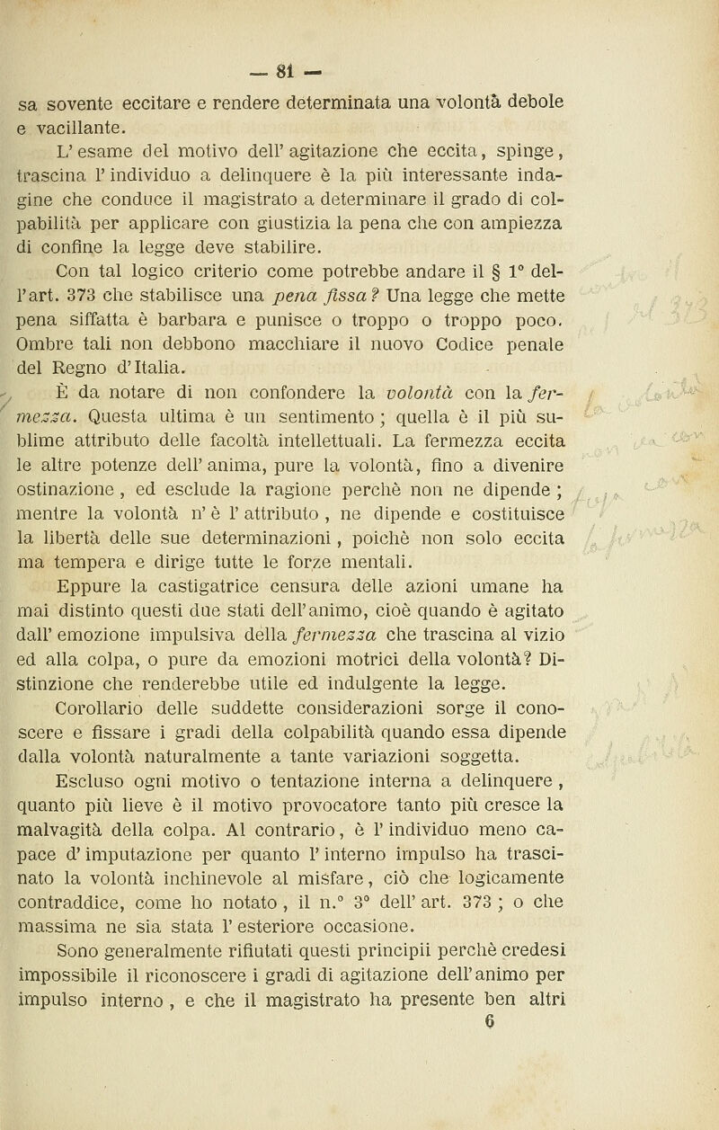 sa sovente eccitare e rendere determinata una volontà debole e vacillante. L'esame del motivo dell'agitazione che eccita, spinge, trascina l'individuo a delinquere è la più interessante inda- gine che conduce il magistrato a determinare il grado di col- pabilità per applicare con giustizia la pena che con ampiezza di confine la legge deve stabilire. Con tal logico criterio come potrebbe andare il § 1° del- l'art. 373 che stabihsce una pena fissa? Una legge che mette pena siffatta è barbara e punisce o troppo o troppo poco. Ombre tali non debbono macchiare il nuovo Codice penale del Regno d'Italia. E da notare di non confondere la volontà con la fer- {»4»>^* me^^«. Questa ultima è un sentimento ; quella è il più su- blime attributo delle facoltà intellettuali. La fermezza eccita le altre potenze dell'anima, pure la volontà, fino a divenire ostinazione, ed esclude la ragione perchè non ne dipende ; ; mentre la volontà n' è 1' attributo , ne dipende e costituisce la libertà delle sue determinazioni, poiché non solo eccita ma tempera e dirige tutte le forze mentali. Eppure la castigatrice censura delle azioni umane ha mai distinto questi due stati dell'animo, cioè quando è agitato dall' emozione impulsiva della fermezza che trascina al vizio ed alla colpa, o pure da emozioni motrici della volontà? Di- stinzione che renderebbe utile ed indulgente la legge. Corollario delle suddette considerazioni sorge il cono- scere e fissare i gradi della colpabilità quando essa dipende dalla volontà naturalmente a tante variazioni soggetta. Escluso ogni motivo o tentazione interna a delinquere, quanto più lieve è il motivo provocatore tanto più cresce la malvagità della colpa. Al contrario, è l'individuo meno ca- pace d'imputazione per quanto V interno impulso ha trasci- nato la volontà inchinevole al misfare, ciò che- logicamente contraddice, come ho notato , il n.° 3° dell' art. 373 ; o che massima ne sia stata l'esteriore occasione. Sono generalmente rifiutati questi principii perchè credesi impossibile il riconoscere i gradi di agitazione dell'animo per impulso interno, e che il magistrato ha presente ben altri