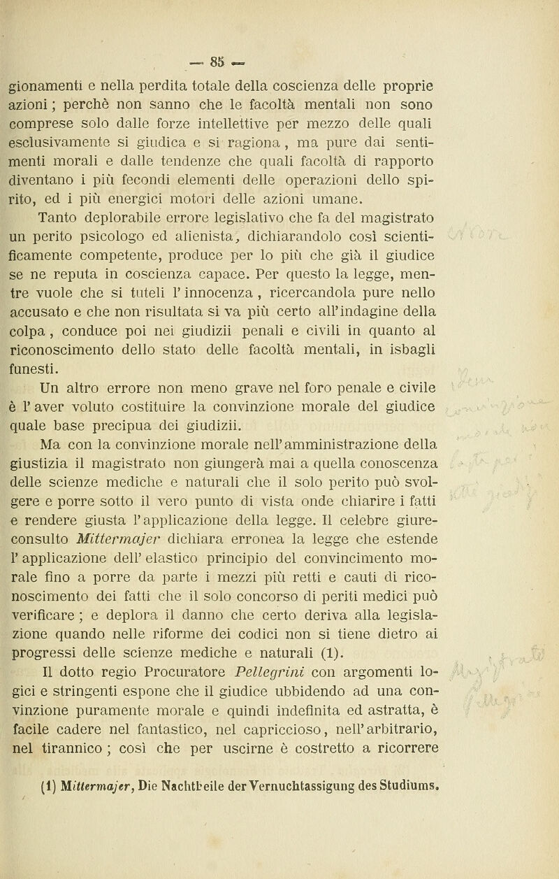 gionamenti e nella perdita totale della coscienza delle proprie azioni ; perchè non sanno che le facoltà mentali non sono comprese solo dalle forze intellettive per mezzo delle quali esclusivamente si giudica e si ragiona , ma pure dai senti- menti morali e dalle tendenze che quali facoltà di rapporto diventano i più fecondi elementi delle operazioni dello spi- rito, ed i più energici motori delle azioni umane. Tanto deplorabile errore legislativo che fa del magistrato un perito psicologo ed alienista, dichiarandolo cosi scienti- ficamente competente, produce per lo più che già il giudice se ne reputa in coscienza capace. Per questo la legge, men- tre vuole che si tuteli l'innocenza , ricercandola pure nello accusato e che non risultata si va più certo all'indagine della colpa, conduce poi nei giudizii penali e civili in quanto al riconoscimento dello stato delle facoltà mentali, in isbagli funesti. Un altro errore non meno grave nel foro penale e civile è r aver voluto costituire la convinzione morale del giudice quale base precipua dei giudizii. Ma con la convinzione morale nell'amministrazione della giustizia il magistrato non giungerà mai a quella conoscenza delle scienze mediche e naturali che il solo perito può svol- gere e porre sotto il vero punto di vista onde chiarire i fatti e rendere giusta l'applicazione della legge. Il celebre giure- consulto Mittermajer dichiara erronea la legge che estende r applicazione dell' elastico principio del convincimento mo- rale fino a porre da parte i mezzi più retti e cauti di rico- noscimento dei fatti che il solo concorso di periti medici può verificare ; e deplora il danno che certo deriva alla legisla- zione quando nelle riforme dei codici non si tiene dietro ai progressi delle scienze mediche e naturali (1). Il dotto regio Procuratore Pellegrini con argomenti lo- gici e stringenti espone che il giudice ubbidendo ad una con- vinzione puramente morale e quindi indefinita ed astratta, è facile cadere nel fantastico, nel capriccioso, nell'arbitrario, nel tirannico ; così che per uscirne è costretto a ricorrere (1) Mittermajer, Die Nachtbeile derVernuchtassigung desStudiums.