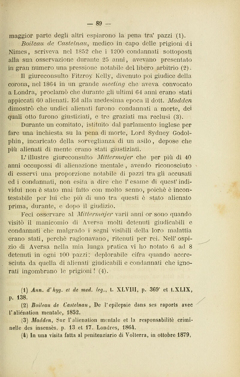 maggior parte degli altri espiarono la pena tra' pazzi (1). Boileau de Castelnati, medico in capo delle prigioni di Nimes, scriveva nel 1852 che i 1200 condannati sottoposti alla sua osservazione durante 25 anni, avevano presentato in gran numero una pressione notabile del libero arbitrio (2). Il giureconsulto Fitzroy Kelly, divenuto poi giudice della corona, nel 1864 in un grande meeting che aveva convocato a Londra, proclamò che durante gli ultimi 64 anni erano stati appiccati 60 alienati. Ed alla medesima epoca il dott. Madden dimostrò che undici alienati furono condannati a morte, dei quali otto furono giustiziati, e tre graziati ma reclusi (3). Durante un comitato, istituito dal parlamento inglese per fare una inchiesta su la pena di morte. Lord Sydney Godol- phin, incaricato della sorveglianza di un asilo, depose che più alienati di mente erano stati giustiziati. L'illustre giureconsulto Mittermajer che per più di 40 anni occupossi di alienazione mentale , avendo riconosciuto di esservi una proporzione notabile di pazzi tra gli accusati ed i condannati, non esita a dire che l'esame di quest'indi- vidui non è stato mai fatto con molto senno, poiché è incon- testabile per lui che più di uno tra questi è stato alienato prima, durante, e dopo il giudizio. Feci osservare al Mittermajer varii anni or sono quando visitò il manicomio di Aversa molti detenuti giudicabili e condannati che malgrado i segni visibili della loro malattia erano stati, perchè ragionavano, ritenuti per rei. Nell'ospi- zio di Aversa nella mia lunga pratica vi ho notato 6 ad 8 detenuti in ogni 100 pazzi: deplorabile cifra quando accre- sciuta da quella di alienati giudicabili e condannati che igno- rati ingombrano le prigioni I (4). (1) Ann. d'hyg. et de med. leg., t. XLVIII, p. 369' et t.XLIX, p. 138. (2) Boileau de Castelnau, De l'epilepsie dans ses raports avec l'aliénation mentale, 1852. (3) Madden, Sur l'aliénation mentale et la responsabilitè crirni- nelle des insensès, p. 13 et 17. Londres, 1864. (4) In una visita fatta al penitenziario di Volterra, in ottobre 1879,