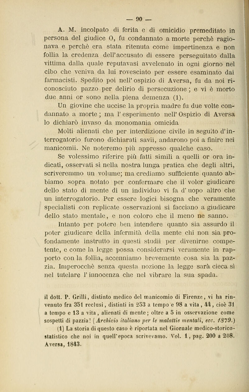 A. M. incolpato di ferita e di omicidio premeditato in persona del giudice 0, fu condannato a morte perchè ragio- nava e perchè era stata ritenuta come impertinenza e non follia la credenza dell'accusato di essere perseguitato dalla vittima dalla quale reputavasi avvelenato in ogni giorno nel cibo che veniva da lui rovesciato per essere esaminato dai farmacisti. Spedito poi nell' ospizio di Aversa, fu da noi ri- conosciuto pazzo I per delirio di persecuzione ; e vi è morto due anni or sono nella piena demenza (1). Un giovine che uccise la propria madre fu due volte con- dannato a morte ; ma 1' esperimento nell' Ospizio di Aversa lo dichiarò invaso da monomania omicida Molti alienati che per interdizione civile in seguito d'in- terrogatorio furono dichiarati savii, andarono poi a finire nei manicomii. Ne noteremo più appresso qualche caso. Se volessimo riferire più fatti simili a quelli or ora in- dicati, osservati sì nella nostra lunga pratica che degli altri, scriveremmo un volume; ma crediamo sufficiente quanto ab- biamo sopra notato per confermare che il voler giudicare dello stato di mente di un individuo vi fa d' uopo altro che un interrogatorio. Per essere logici bisogna che veramente specialisti con replicate osservazioni si facciano a giudicare dello stato mentale, e non coloro che il meno ne sanno. Intanto per potere ben intendere quanto sia assurdo il poter giudicare della infermità della mente chi non sia pro- fondamente instrutto in questi studii per divenirne compe- tente, e come la legge possa considerarsi veramente in rap- porto con la follia, accenniamo brevemente cosa sia la paz- zia. Imperocché senza questa nozione la legge sarà cieca sì nel tutelare l'innocenza che nel vibrare la sua spada. il dott. P. Grilli, distinto medico del manicomio di Firenze, vi ha rin- venuto fra 351 reclusi, distinti in 253 a tempo e 98 a vita, 44, cioè 31 a tempo e 13 a vita, alienati di mente; oltre a 5 in osservazione come sospetti di pazzia! [Archivio italiano per le malatlie mentati, ecc. i879.) (1) La storia di questo caso è riportata nel Giornale medico-storico- statistico che noi in quell'epoca scrivevamo. Voi. 1, pag. 200 a 208. Aversa, 1843.