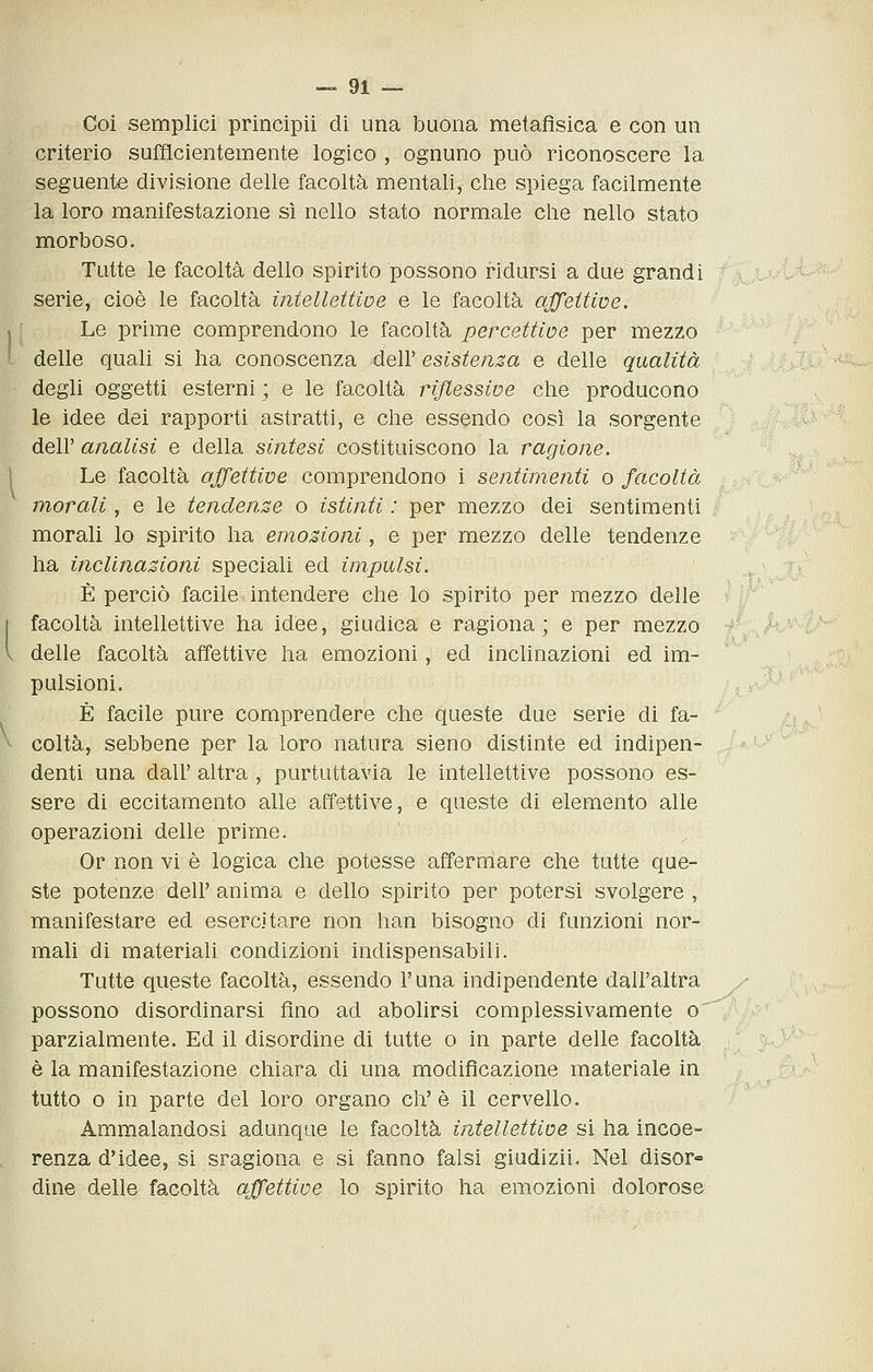 Coi semplici principii di una buona metafìsica e con un criterio sufficientemente logico , ognuno può riconoscere la seguente divisione delle facoltà mentali, che spiega facilmente la loro manifestazione si nello stato normale che nello stato morboso. Tutte le facoltà dello spirito possono ridursi a due grandi serie, cioè le facoltà ìntellettioe e le facoltà ajfeitwe. Le prime comprendono le facoltà percettioe per mezzo delle quali si ha conoscenza dell' esistenza e delle qualità degli oggetti esterni ; e le facoltà riflessive che producono le idee dei rapporti astratti, e che essendo così la sorgente dell' analisi e della sintesi costituiscono la ragione. Le facoltà affettive comprendono i sentimenti o facoltà morali, e le tendenze o istinti : per mezzo dei sentimenti morali lo spirito ha emozioni, e per mezzo delle tendenze ha inclinazioni speciali ed impulsi. È perciò facile intendere che lo spirito per mezzo delle facoltà intellettive ha idee, giudica e ragiona; e per mezzo delle facoltà affettive ha emozioni, ed inclinazioni ed im- pulsioni. È facile pure comprendere che queste due serie di fa- coltà, sebbene per la loro natura sieno distinte ed indipen- denti una dall' altra , purtuttavia le intellettive possono es- sere di eccitamento alle affettive, e queste di elemento alle operazioni delle prime. Or non vi è logica che potesse affernlare che tutte que- ste potenze dell' anima e dello spirito per potersi svolgere , manifestare ed esercitare non han bisogno di funzioni nor- mali di materiali condizioni indispensabili. Tutte queste facoltà, essendo l'una indipendente dall'altra possono disordinarsi fino ad abolirsi complessivamente o parzialmente. Ed il disordine di tutte o in parte delle facoltà è la manifestazione chiara di una modificazione materiale in tutto 0 in parte del loro organo eh'è il cervello. Ammalandosi adunque le facoltà intellettive si ha incoe- renza d'idee, si sragiona e si fanno falsi giudizii. Nel disor- dine delle facoltà affettive lo spirito ha em.ozioni dolorose ;U'