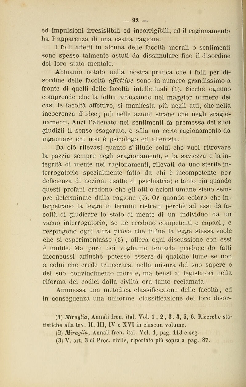 ed impulsioni irresistibili ed incorrigibili, ed il ragionamento ha r apparenza di una esatta ragione. I folli affetti in alcuna delle facoltà morali o sentimenti sono spesso talmente astuti da dissimulare fino il disordine del loro stato mentale. Abbiamo notato nella nòstra pratica che i folli per di- sordine delle facoltà affettive sono in numero grandissimo a fronte di quelli delle facoltà intellettuali (1). Sicché ognuno comprende che la follia attaccando nel maggior numero dei casi le facoltà affettive, si manifesta più negli atti, che nella incoerenza d'idee; più nelle azioni strane che negli sragio- namenti. Anzi l'ahenato nei sentimenti fa premessa dei suoi giudizii il senso esagorato, e sfila un certo ragionamento da ingannare chi non è psicologo ed alienista. Da ciò rilevasi quanto s'illude colui che vuol ritrovare la pazzia sempre negli sragionamenti, e la saviezza e la in- tegrità di mente nei ragionamenti, rilevati da uno sterile in- terrogatorio specialmente fatto da chi è incompetente per deficienza di nozioni esatte di psichiatria; e tanto più quando questi profani credono che gli atti o azioni umane sieno sem- pre determinate dalla ragione (2). Or quando coloro che in- terpetrano la legge in termini ristretti perchè ad essi dà fa- coltà di giudicare lo stato di mente di un individuo da un vacuo interrogatorio, se ne credono competenti e capaci, e respingono ogni altra prova che infine la legge stessa vuole che si esperimentasse (3) , allora ogni discussione con essi è inutile. Ma pure noi vogliamo tentarla producendo fatti inconcussi affinchè potesse essere di qualche lume se non a colui che crede trincerarsi nella misura del sqo sapere e del suo convincimento morale, ma bensì ai legislatori nella riforma dei codici dalla civiltà ora tanto reclamata. Ammessa una metodica classificazione delle facoltà, ed in conseguenza una uniforme classificazione dei loro disor- (1) Mtraglia, Annali fren. ital. Voi. 1 , 2, 3, 4, 5, 6. Ricerche sta- tistiche alla tav. II> III, IV e XVI in ciascun volume. (2) Miraglia, Annali fren. ital. Voi. 1, pag. 113 e seg (3) V. art. 3 di Proc. civile, riportato più sopra a pag. 87.