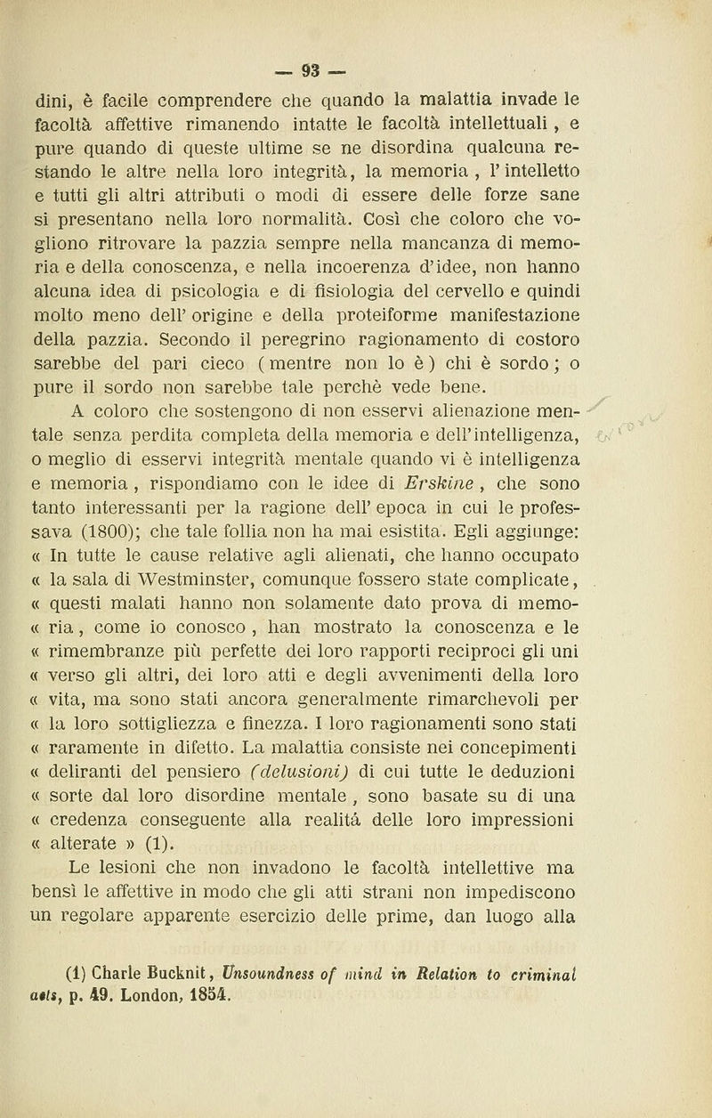 dini, è facile comprendere che quando la malattia invade le facoltà affettive rimanendo intatte le facoltà intellettuali, e pure quando di queste ultime se ne disordina qualcuna re- stando le altre nella loro integrità, la memoria , V intelletto e tutti gli altri attributi o modi di essere delle forze sane si presentano nella loro normalità. Così che coloro che vo- gliono ritrovare la pazzia sempre nella mancanza di memo- ria e della conoscenza, e nella incoerenza d'idee, non hanno alcuna idea di psicologìa e di fisiologia del cervello e quindi molto meno dell' origine e della proteiforme manifestazione della pazzia. Secondo il peregrino ragionamento di costoro sarebbe del pari cieco ( mentre non lo è ) chi è sordo ; o pure il sordo non sarebbe tale perchè vede bene. A coloro che sostengono di non esservi alienazione men- tale senza perdita completa della memoria e dell'inteUigenza, o meglio di esservi integrità mentale quando vi è intelligenza e memoria, rispondiamo con le idee di Erskine , che sono tanto interessanti per la ragione dell' epoca in cui le profes- sava (1800); che tale follia non ha mai esistita. Egli aggiunge: « In tutte le cause relative agli alienati, che hanno occupato « la sala di Westminster, comunque fossero state complicate, « questi malati hanno non solamente dato prova di memo- « ria, come io conosco , han mostrato la conoscenza e le « rimembranze più perfette dei loro rapporti reciproci gli uni « verso gli altri, dei loro atti e degli avvenimenti della loro « vita, ma sono stati ancora generalmente rimarchevoli per « la loro sottigliezza e finezza. I loro ragionamenti sono stati « raramente in difetto. La malattia consiste nei concepimenti « deliranti del pensiero (delusioni) di cui tutte le deduzioni « sorte dal loro disordine mentale, sono basate su di una « credenza conseguente alla realità delle loro impressioni « alterate » (1). Le lesioni che non invadono le facoltà intellettive ma bensì le affettive in modo che gli atti strani non impediscono un regolare apparente esercizio delle prime, dan luogo alla (1) Charle Bucknit, Unsoundness of mind in Relation to criminal a$ts, p. 49. London, 1854.