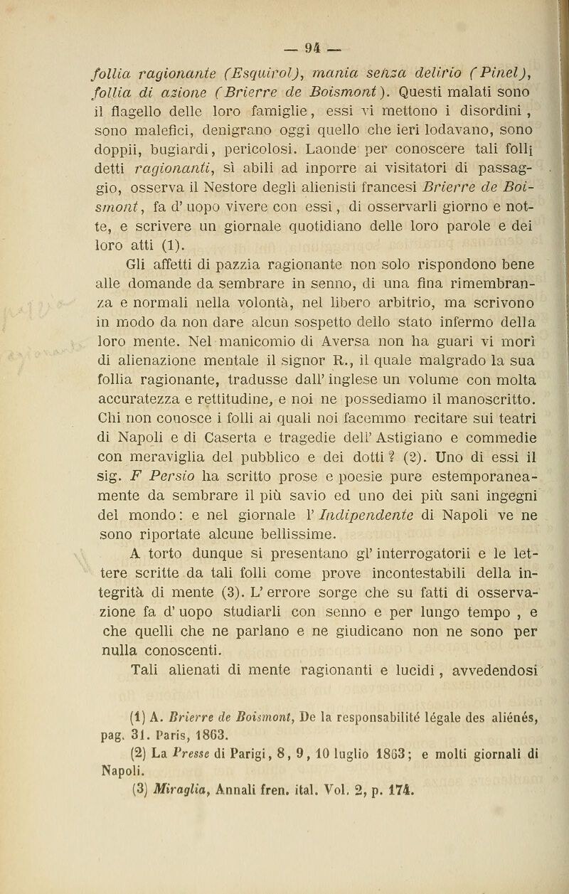 follia ragionante (Esquirol), mania seiiza delirio fPinelJ, follia di azione (Brierre de Boismont). Questi malati sono il flagello delle loro famiglie, essi vi mettono i disordini, sono malefici, denigrano oggi quello che ieri lodavano, sono doppii, bugiardi, pericolosi. Laonde per conoscere tali folli detti ragionanti, sì abili ad inporre ai visitatori di passag- gio, osserva il Nestore degli alienisti francesi Brierre de Boi- smont , fa d'uopo vivere con essi, di osservarli giorno e not- te, e scrivere un giornale quotidiano delle loro parole e dei loro atti (1). Gli affetti di pazzia ragionante non solo rispondono bene alle domande da sembrare in senno, di una fina rimembran- za e normali nella volontà, nel libero arbitrio, ma scrivono in modo da non dare alcun sospetto dello stato infermo della loro mente. Nel manicomio di Aversa non ha guari vi morì di alienazione mentale il signor R., il quale malgrado la sua follia ragionante, tradusse dall' inglese un volume con molta accuratezza e rettitudine, e noi ne possediamo il manoscritto. Chi non conosce i folli ai quali noi facemmo recitare sui teatri di Napoli e di Caserta e tragedie deli' Astigiano e commedie con meraviglia del pubblico e dei dotti? (2). Uno di essi il sig. F Persio ha scritto prose e poesie pure estemporanea- mente da sembrare il più savio ed uno dei più sani ingegni del mondo : e nel giornale V Indipendente di Napoli ve ne sono riportate alcune belhssime. A torto dunque si presentano gì' interrogatorii e le let- tere scritte da tali folli come prove incontestabili della in- tegrità di mente (3). L'errore sorge che su fatti di osserva- zione fa d'uopo studiarli con senno e per lungo tempo , e che quelli che ne parlano e ne giudicano non ne sono per nulla conoscenti. Tali alienati di mente ragionanti e lucidi, avvedendosi (1) A. Brierre de Boismont, De la responsabilité legale des aliénés, pag. 31. Paris, 1863. (2) La Presse di Parigi, 8, 9, 10 luglio 18G3; e molti giornali di Napoli. (3) Miraglia, Annali fren. ital. Voi. 2, p. 174.