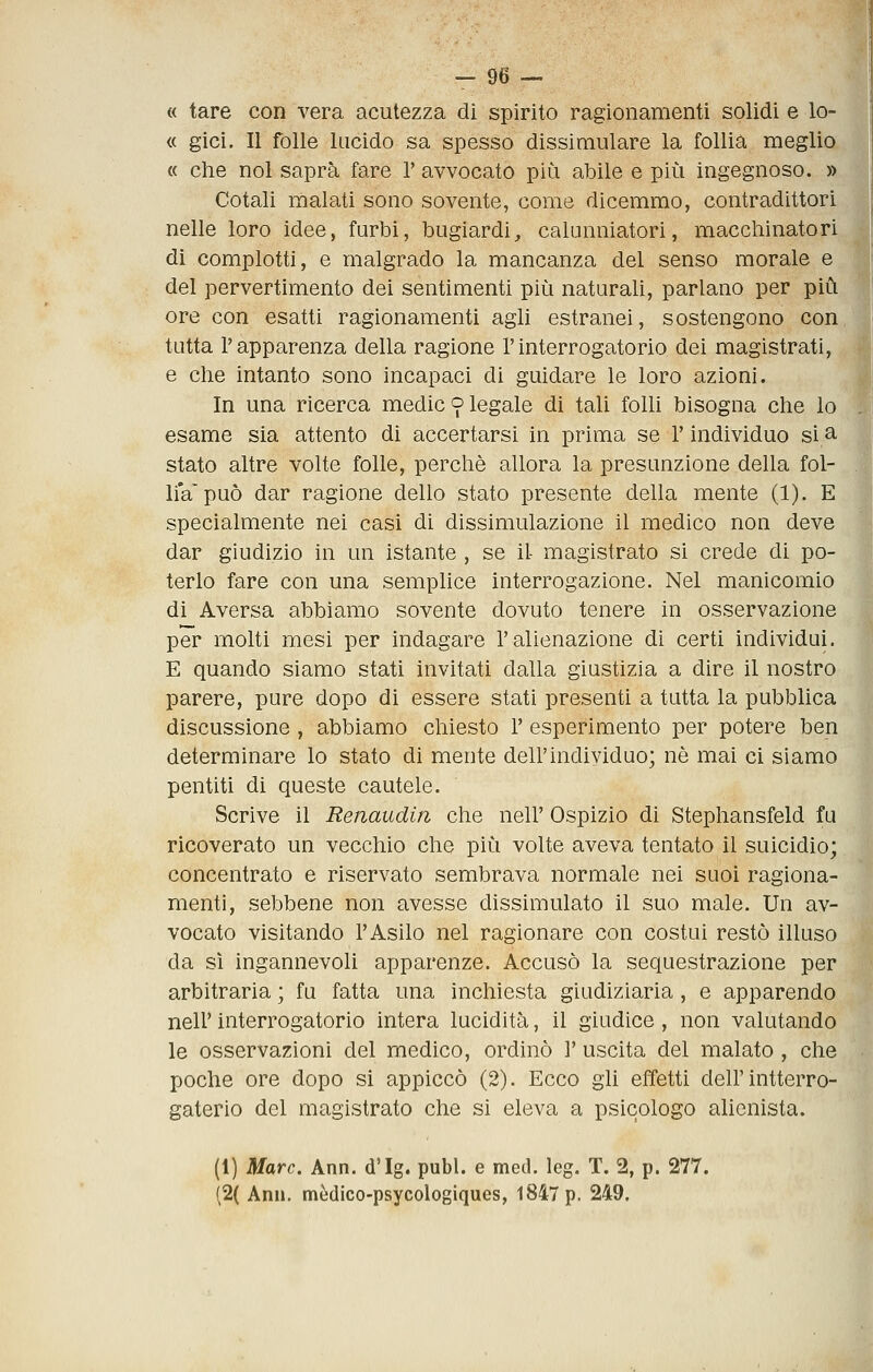 « tare con vera acutezza di spirito ragionamenti solidi e lo- ft gici. Il folle lucido sa spesso dissimulare la follia meglio « che noi saprà fare 1' avvocato più abile e più ingegnoso. » Cotali malati sono sovente, come dicemmo, contradittori nelle loro idee, furbi, bugiardi, calunniatori, macchinatori di complotti, e malgrado la mancanza del senso morale e del pervertimento dei sentimenti più naturali, parlano per più ore con esatti ragionamenti agli estranei, sostengono con tutta l'apparenza della ragione l'interrogatorio dei magistrati, e che intanto sono incapaci di guidare le loro azioni. In una ricerca medie 9 legale di taU folU bisogna che lo esame sia attento di accertarsi in prima se l'individuo si ^ stato altre volte folle, perchè allora la presunzione della fol- liVpuò dar ragione dello stato presente della mente (1). E specialmente nei casi di dissimulazione il medico non deve dar giudizio in un istante , se il- magistrato si crede di po- terlo fare con una semplice interrogazione. Nel manicomio di Aversa abbiamo sovente dovuto tenere in osservazione per molti mesi per indagare l'alienazione di certi individui. E quando siamo stati invitati dalla giustizia a dire il nostro parere, pure dopo di essere stati presenti a tutta la pubblica discussione , abbiamo chiesto 1' esperimento per potere ben determinare lo stato di mente dell'individuo; né mai ci siamo pentiti di queste cautele. Scrive il Renaudin che nell' Ospizio di Stephansfeld fu ricoverato un vecchio che più volte aveva tentato il suicidio; concentrato e riservato sembrava normale nei suoi ragiona- menti, sebbene non avesse dissimulato il suo male. Un av- vocato visitando l'Asilo nel ragionare con costui restò illuso da sì ingannevoli apparenze. Accusò la sequestrazione per arbitraria ; fu fatta una inchiesta giudiziaria, e apparendo neir interrogatorio intera lucidità, il giudice , non valutando le osservazioni del medico, ordinò 1' uscita del malato, che poche ore dopo si appiccò (2). Ecco gli effetti dell'intterro- gaterio del magistrato che si eleva a psicologo alienista. (1) Marc. Ann. d'Ig. pubi, e med. leg. T. 2, p. 277. (2( Ann. mèdico-psycologiques, 1847 p. 249.