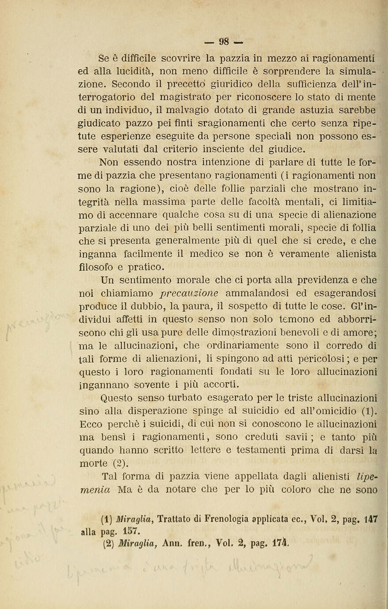 Se è difficile scovrire la pazzia in mezzo ai ragionamenti ed alla lucidità, non meno difficile è sorprendere la simula- zione. Secondo il precettò giuridico della sufficienza dell'in- terrogatorio del magistrato per riconoscere lo stato di mente di un individuo, il malvagio dotato di grande astuzia sarebbe giudicato pazzo pei fìnti sragionamenti che certo senza ripe- tute esperienze eseguite da persone speciali non possono es- sere valutati dal criterio insciente del giudice. Non essendo nostra intenzione di parlare di tutte le for- me di pazzia che presentano ragionamenti (i ragionamenti non sono la ragione), cioè delle follie parziali che mostrano in- tegrità nella massima parte delle facoltà mentali, ci limitia- mo di accennare qualche cosa su di una specie di alienazione parziale di uno dei più belli sentimenti morali, specie di follia che si presenta generalmente più di quel che si crede, e che inganna facilmente il medico se non è veramente alienista filosofo e pratico. Un sentimento morale che ci porta alla previdenza e che noi chiamiamo precauzione ammalandosi ed esagerandosi produce il dubbio, la paura, il sospetto di tutte le cose. Gl'in- dividui affetti in questo senso non solo temono ed abborri- scono chi gli usa pure delle dimostrazioni benevoli e di amore; ma le allucinazioni, che ordinariamente sono il corredo di tali forme di alienazioni, li spingono ad atti pericolosi ; e per questo i loro ragionamenti fondati su le loro allucinazioni ingannano sovente i più accorti. Questo senso turbato esagerato per le triste allucinazioni sino alla disperazione spinge al suicidio ed all'omicidio (1). Ecco perchè i suicidi, di cui non si conoscono le allucinazioni ma bensì i ragionamenti, sono creduti savii ; e tanto più quando hanno scritto lettere e testamenti prima di darsi la morte (2). Tal forma di pazzia viene appellata dagli alienisti lipe- menia Ma è da notare che per lo più coloro che ne sono (1) Miraglia, Trattato di Frenologia applicata ec, Voi, 2, pag, 147 alla pag. 157.