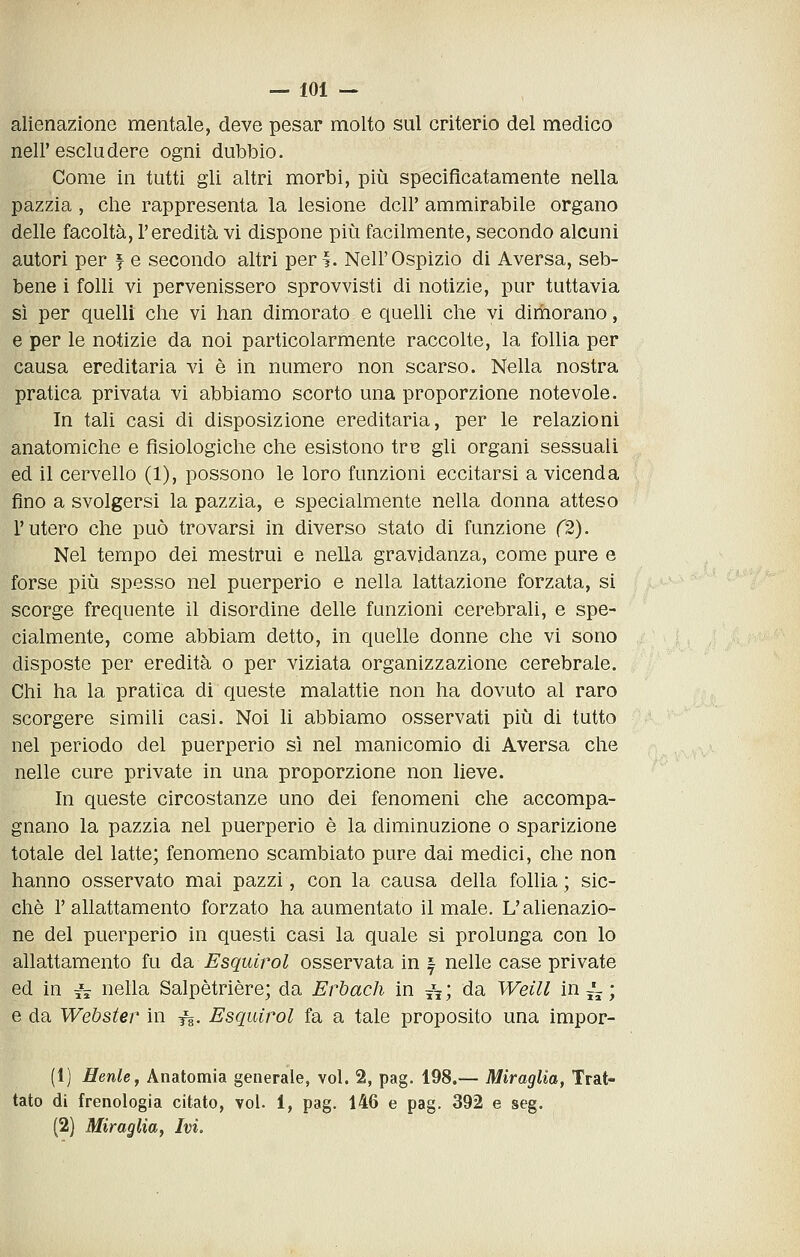 alienazione mentale, deve pesar molto sul criterio del medico neir escludere ogni dubbio. Come in tutti gli altri morbi, più specificatamente nella pazzia, che rappresenta la lesione dell' ammirabile organo delle facoltà, l'eredità vi dispone più facilmente, secondo alcuni autori per f e secondo altri peri. Nell'Ospizio di Aversa, seb- bene i folli vi pervenissero sprovvisti di notizie, pur tuttavia sì per quelli che vi han dimorato e quelli che vi dimorano, e per le notizie da noi particolarmente raccolte, la follia per causa ereditaria vi è in numero non scarso. Nella nostra pratica privata vi abbiamo scorto una proporzione notevole. In tali casi di disposizione ereditaria, per le relazioni anatomiche e fisiologiche che esistono tre gli organi sessuali ed il cervello (1), possono le loro funzioni eccitarsi a vicenda fino a svolgersi la pazzia, e specialmente nella donna atteso l'utero che può trovarsi in diverso stato di funzione (2). Nel tempo dei mestrui e nella gravidanza, come pure e forse più spesso nel puerperio e nella lattazione forzata, si scorge frequente il disordine delle funzioni cerebrali, e spe- cialmente, come abbiam detto, in quelle donne che vi sono disposte per eredità o per viziata organizzazione cerebrale. Chi ha la pratica di queste malattie non ha dovuto al raro scorgere simili casi. Noi li abbiamo osservati più di tutto nel periodo del puerperio sì nel manicomio di Aversa che nelle cure private in una proporzione non lieve. In queste circostanze uno dei fenomeni che accompa- gnano la pazzia nel puerperio è la diminuzione o sparizione totale del latte; fenomeno scambiato pure dai medici, che non hanno osservato mai pazzi, con la causa della follia ; sic- ché l'allattamento forzato ha aumentato il male. L'alienazio- ne del puerperio in questi casi la quale si prolunga con lo allattamento fu da Esquirol osservata in | nelle case private ed in i^ nella Salpètrière; da Erbach in ^^; da Weill in j'-; e da Webster in f^. Esquirol fa a tale proposito una impor- (1) Henle, Anatomia generale, voi. 2, pag. 198.— Miraglia, Trat- tato di frenologia citato, voi. 1, pag. 146 e pag. 392 e seg. (2) Miraglia, Ivi.