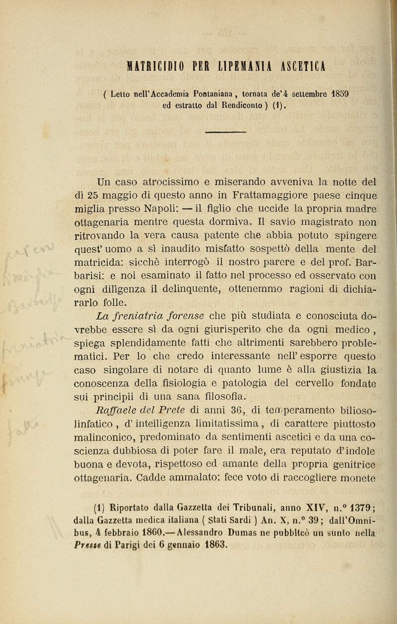 MATRICIDIO PER LIPEMANIi ASCETICA ( Lello neir Accademia Ponlaniaua, tornala de'4 setiembre 1859 ed estratto dal Rendiconto) (i). Un caso atrocissimo e miserando avveniva la notte del dì 25 maggio di questo anno in Frattamaggiore paese cinque miglia presso Napoli: — il figlio che uccide la propria madre ottagenaria mentre questa dormiva. Il savio magistrato non ritrovando la vera causa patente che abbia potuto spingere quest' uomo a si inaudito misfatto sospettò della mente del matricida: sicché interrogò il nostro parere e del prof. Bar- barisi: e noi esaminato il fatto nel processo ed osservato con ogni diligenza il delinquente, ottenemmo ragioni di dichia- rarlo folle. La freniatria forense che più studiata e conosciuta do- vrebbe essere sì da ogni giurisperito che da ogni medico , spiega splendidamente fatti che altrimenti sarebbero proble- matici. Per lo che credo interessante neh' esporre questo caso singolare di notare di quanto lume è alla giustizia la conoscenza della fisiologia e patologia del cervello fondate sui principii di una sana filosofia. Raffaele del Prete di anni 36, di teiT'peramento bilioso- linfatico , d'inteiligenza limitatissima, di carattere piuttosto malinconico, predominato da sentimenti ascetici e da una co- scienza dubbiosa di poter fare il male, era reputato d'indole buona e devota, rispettoso ed amante della propria genitrice ottagenaria. Cadde ammalato: fece voto di raccogliere monete (1) Riportato dalla Gazzetta dei Tribunali, anno XIV, n.**1379; dalla Gazzetta medica italiana ( Stati Sardi ) An. X, n.® 39 ; dall'Omni- bus, 4 febbraio 18C0.— Alessandro Dumas ne pubblicò un sunto nella