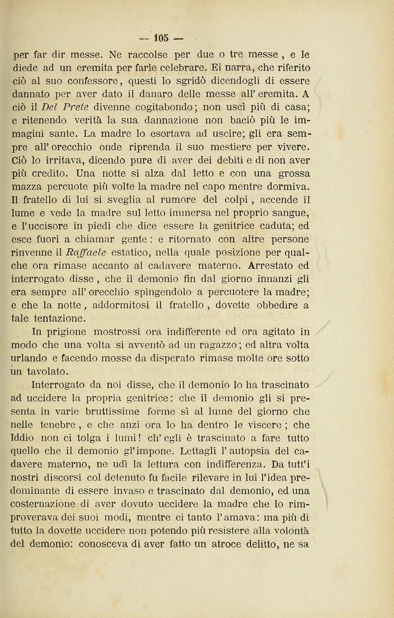 per far dir messe. Ne raccolse per due o tre messe , e le diede ad un eremita per farle celebrare. Ei narra, che riferito ciò al suo confessore, questi lo sgridò dicendogli di essere dannato per aver dato il danaro delle messe all' eremita. A ciò il Del Prete divenne cogitabondo ; non uscì più di casa; e ritenendo verità la sua dannazione non baciò più le im- magini sante. La madre lo esortava ad uscire; gli era sem- pre all' orecchio onde riprenda il suo mestiere per vivere. Ciò lo irritava, dicendo pure di aver dei debiti e di non aver più credito. Una notte si alza dal letto e con una grossa mazza percuote più volte la madre nel capo mentre dormiva. Il fratello di lui si sveglia al rumore del colpi, accende il lume e vede la madre sul letto immersa nel proprio sangue, e l'uccisore in piedi che dice essere la genitrice caduta; ed esce fuori a chiamar gente : e ritornato con altre persone rinvenne il Raffaele estatico, nella quale posizione per qual- che ora rimase accanto al cadavere materno. Arrestato ed interrogato disse, che il demonio fin dal giorno innanzi gli era sempre all' orecchio spingendolo a percuotere la madre; e che la notte, addormitosi il fratello , dovette obbedire a tale tentazione. In prigione mostrossi ora indifferente ed ora agitato in modo che una volta si avventò ad un ragazzo ; ed altra volta urlando e facendo mosse da disperato rimase molte ore sotto un tavolato. Interrogato da noi disse, che il demonio lo ha trascinato ad uccidere la propria genitrice: che il demonio gli si pre- senta in varie bruttissime forme sì al lume del giorno che nelle tenebre , e che anzi ora lo ha dentro le viscere ; che Iddio non ci tolga i lumi ! eh' egli è trascinato a fare tutto quello che il demonio gì'impone. Lettagli l'autopsia del ca- davere materno, ne udì la lettura con indifferenza. Da tutt'i nostri discorsi col detenuto fu facile rilevare in lui l'idea pre- dominante di essere invaso e trascinato dal demonio, ed una costernazione di aver dovuto uccidere la madre che lo rim- proverava dei suoi modi, mentre ei tanto l'amava: ma più di tutto la dovette uccidere non potendo più resistere alla volontà del demonio: conosceva di aver fatto un atroce delitto, ne sa