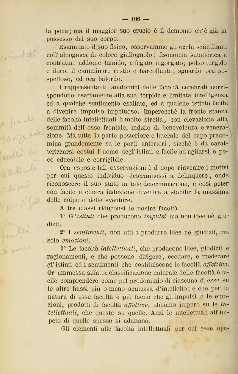 la pena; ma il maggior suo crucio è il demonio eh'è già in possesso del suo corpo. Esaminato il suo fisico, osservammo gli occhi scintillanti coir alboginea di colore giallognolo : flsonomia subitterica e contratta: addome tumido, e fegato ingorgato; polso turgido e duro: il camminare restìo e barcollante; sguardo ora so- spettoso, ed ora balordo. I rappresentanti anatomici delle facoltà cerebrali corri- spondono esattamente alla sua torpida e limitata intelligenza ed a qualche sentimento esaltato, ed a qualche istinto facile a divenire impulso impetuoso. Imperocché la fronte stanza delle facoltà intellettuali è molto stretta, con elevazione alla sommità dell' osso frontale, indizio di benevolenza e venera- zione. Ma tutta la parte posteriore e laterale del capo predo- mina grandemente su le parti anteriori ; sicché é da carat- terizzarsi costui r uomo degT istinti e facile ad agitarsi e po- co educabile e corrigibile. Ora esposte tali osservazioni è d' uopo rinvenire i motivi per cui questo individuo determinossi a delinquere , onde riconoscere il suo stato in tale determinazione, e cosi poter con facile e chiara induzione divenire a stabilir la massima delle colpe o delle sventure. A tre classi riduconsi le nostre facoltà : 1° GV istinti che producono impulsi ma non idee né giu- dizii. 2° I sentimenti, non atti a produrre idee né giudizii, ma solo emozioni. 3 Le facoltà intellettuali, che producono idee, giudizii e ragionamenti, e che possono dirigere, eccitare, e moderare gì' istinti ed i sentimenti che costituiscono le facoltà affettive. Or ammessa siffatta classificazione naturale dello facoltà è fa- cile comprendere come pel prodominio di ciascuna di esse su le altre bassi più o meno acutezza d'intelletto; e che per la natura di esse facoltà è più facile che gli impulsi e le emo- zioni, prodotti di facoltà affettive, abbiano impero su le in- tellettuali, che queste su quelle. Anzi lo intellettuali all'im- peto di quelle spesso si adattano. Gli elementi alle facoltà intellettuali per cui esse ope-