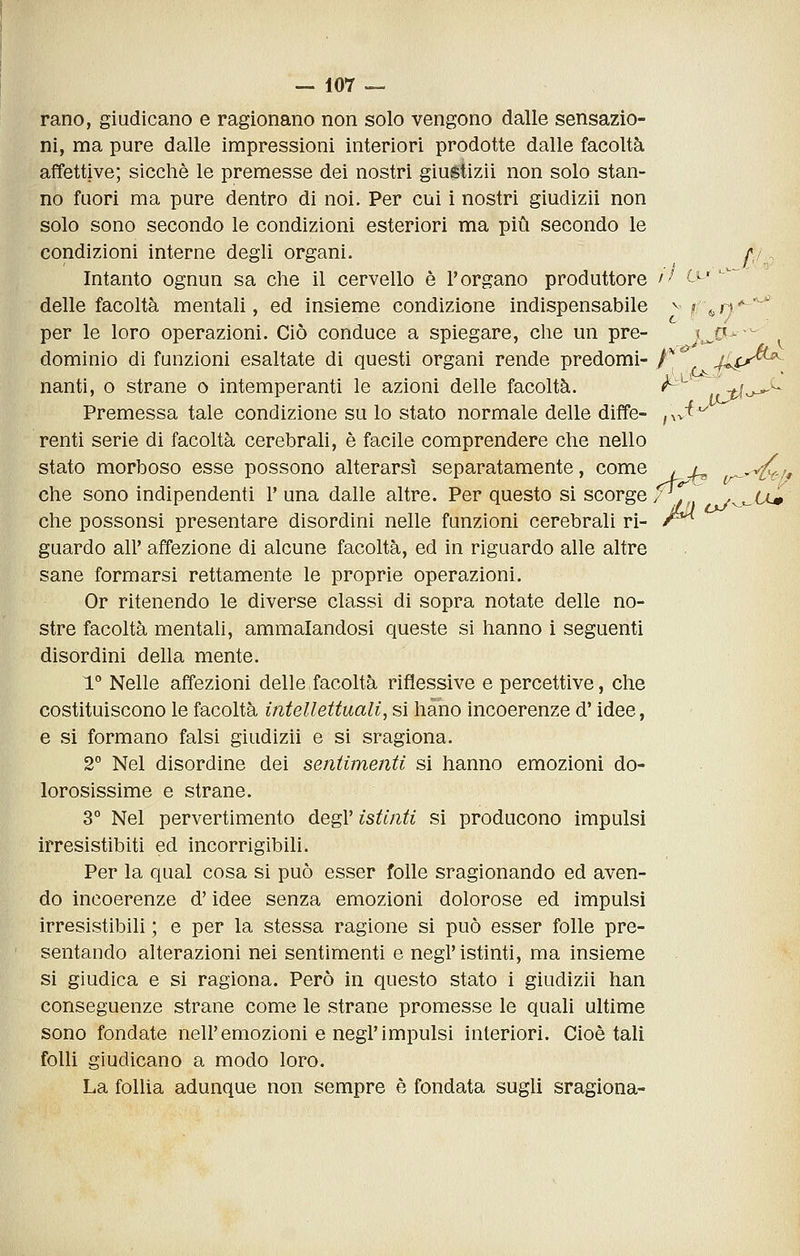 rano, giudicano e ragionano non solo vengono dalle sensazio- ni, ma pure dalle impressioni interiori prodotte dalle facoltà affettive; sicché le premesse dei nostri giuétizii non solo stan- no fuori ma pure dentro di noi. Per cui i nostri giudizii non solo sono secondo le condizioni esteriori ma più secondo le condizioni interne degli organi. //, Intanto ognun sa che il cervello è l'organo produttore '^ Cl'' delle facoltà mentali, ed insieme condizione indispensabile ^ i» &n'^^ per le loro operazioni. Ciò conduce a spiegare, che un pre- j^C- ~ dominio di funzioni esaltate di questi organi rende predomi- t.'^ Jì^j^^^ nanti, o strane o intemperanti le azioni delle facoltà. <^^'^ jtf-^' Premessa tale condizione su lo stato normale delle diffe- f\^i^^^ renti serie di facoltà cerebrali, è facile comprendere che nello stato morboso esse possono alterarsi separatamente, come < a ^^/, che sono indipendenti 1'una dalle altre. Per questo si scorge/^. ^^^Um che possonsi presentare disordini nelle funzioni cerebrali ri- /^ guardo all' affezione di alcune facoltà, ed in riguardo alle altre sane formarsi rettamente le proprie operazioni. Or ritenendo le diverse classi di sopra notate delle no- stre facoltà mentali, ammalandosi queste si hanno i seguenti disordini della mente. 1° Nelle affezioni delle facoltà riflessive e percettive, che costituiscono le facoltà intellettuali, si hano incoerenze d'idee, e si formano falsi giudizii e si sragiona. 2° Nel disordine dei sentimenti si hanno emozioni do- lorosissime e strane. 3° Nel pervertimento degl' istinti si producono impulsi irresistibiti ed incorrigibili. Per la qual cosa si può esser folle sragionando ed aven- do incoerenze d'idee senza emozioni dolorose ed impulsi irresistibili ; e per la stessa ragione si può esser folle pre- sentando alterazioni nei sentimenti e negl'istinti, ma insieme si giudica e si ragiona. Però in questo stato i giudizii han conseguenze strane come le strane promesse le quali ultime sono fondate nell'emozioni e negl'impulsi interiori. Cioè tali folli giudicano a modo loro. La follia adunque non sempre è fondata sugli sragiona-