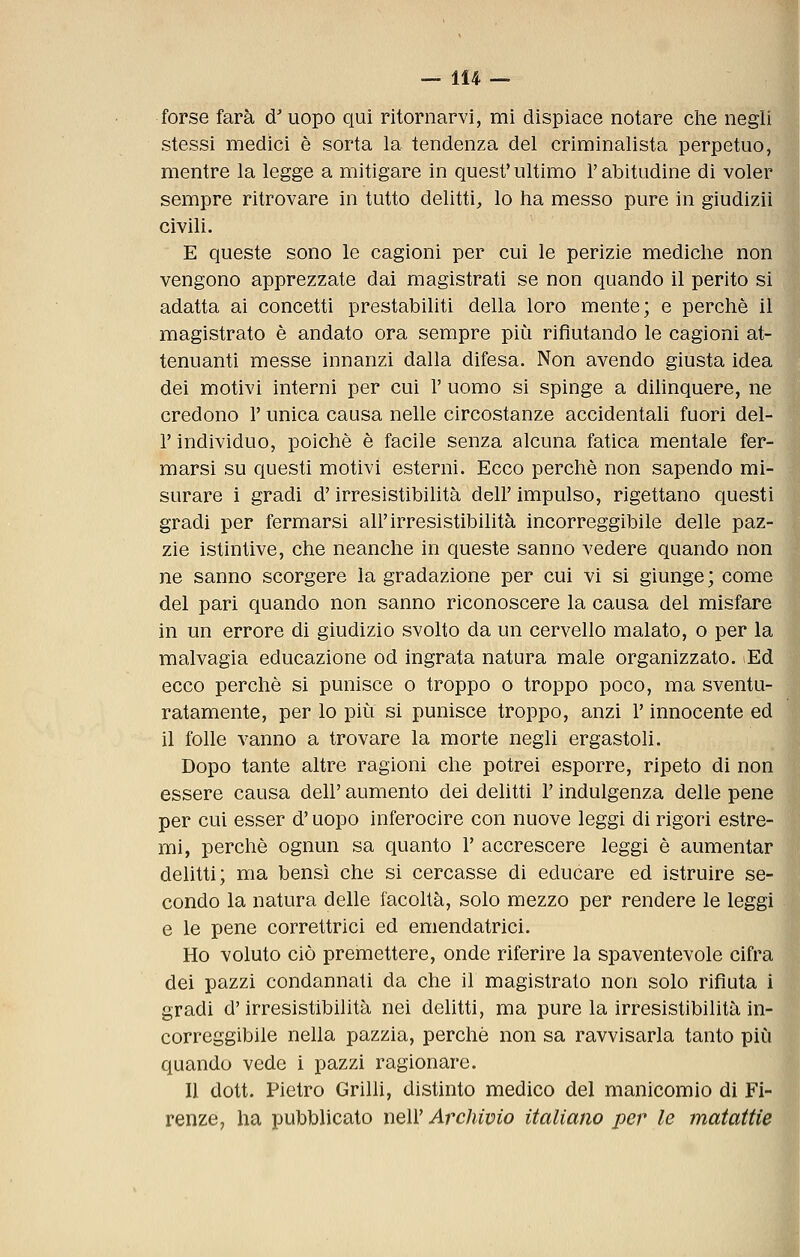 forse farà d'uopo qui ritornarvi, mi dispiace notare che negli stessi medici è sorta la tendenza del criminalista perpetuo, mentre la legge a mitigare in quest' ultimo l'abitudine di voler sempre ritrovare in tutto delitti, lo ha messo pure in giudizii civili. E queste sono le cagioni per cui le perizie mediche non vengono apprezzate dai magistrati se non quando il perito si adatta ai concetti prestabiliti della loro mente; e perchè il magistrato è andato ora sempre più rifiutando le cagioni at- tenuanti messe innanzi dalla difesa. Non avendo giusta idea dei motivi interni per cui 1' uomo si spinge a dihnquere, ne credono 1' unica causa nelle circostanze accidentali fuori del- l' individuo, poiché è facile senza alcuna fatica mentale fer- marsi su questi motivi esterni. Ecco perchè non sapendo mi- surare i gradi d'irresistibilità dell' impulso, rigettano questi gradi per fermarsi all'irresistibilità incorreggibile delle paz- zie istintive, che neanche in queste sanno vedere quando non ne sanno scorgere la gradazione per cui vi si giunge; come del pari quando non sanno riconoscere la causa del misfare in un errore di giudizio svolto da un cervello malato, o per la malvagia educazione od ingrata natura male organizzato. lEd ecco perchè si punisce o troppo o troppo poco, ma sventu- ratamente, per lo più si punisce troppo, anzi l'innocente ed il folle vanno a trovare la morte negli ergastoli. Dopo tante altre ragioni che potrei esporre, ripeto di non essere causa dell' aumento dei delitti l'indulgenza delle pene per cui esser d'uopo inferocire con nuove leggi di rigori estre- mi, perchè ognun sa quanto 1' accrescere leggi è aumentar delitti; ma bensì che si cercasse di educare ed istruire se- condo la natura delle facoltà, solo mezzo per rendere le leggi e le pene correttrici ed emendatrici. Ho voluto ciò premettere, onde riferire la spaventevole cifra dei pazzi condannati da che il magistrato non solo rifiuta i gradi d'irresistibilità nei delitti, ma pure la irresistibilità in- correggibile nella pazzia, perchè non sa ravvisarla tanto più quando vede i pazzi ragionare. Il dott. Pietro Grilli, distinto medico del manicomio di Fi- renze, ha pubblicato neh' Archivio italiano per le matattie