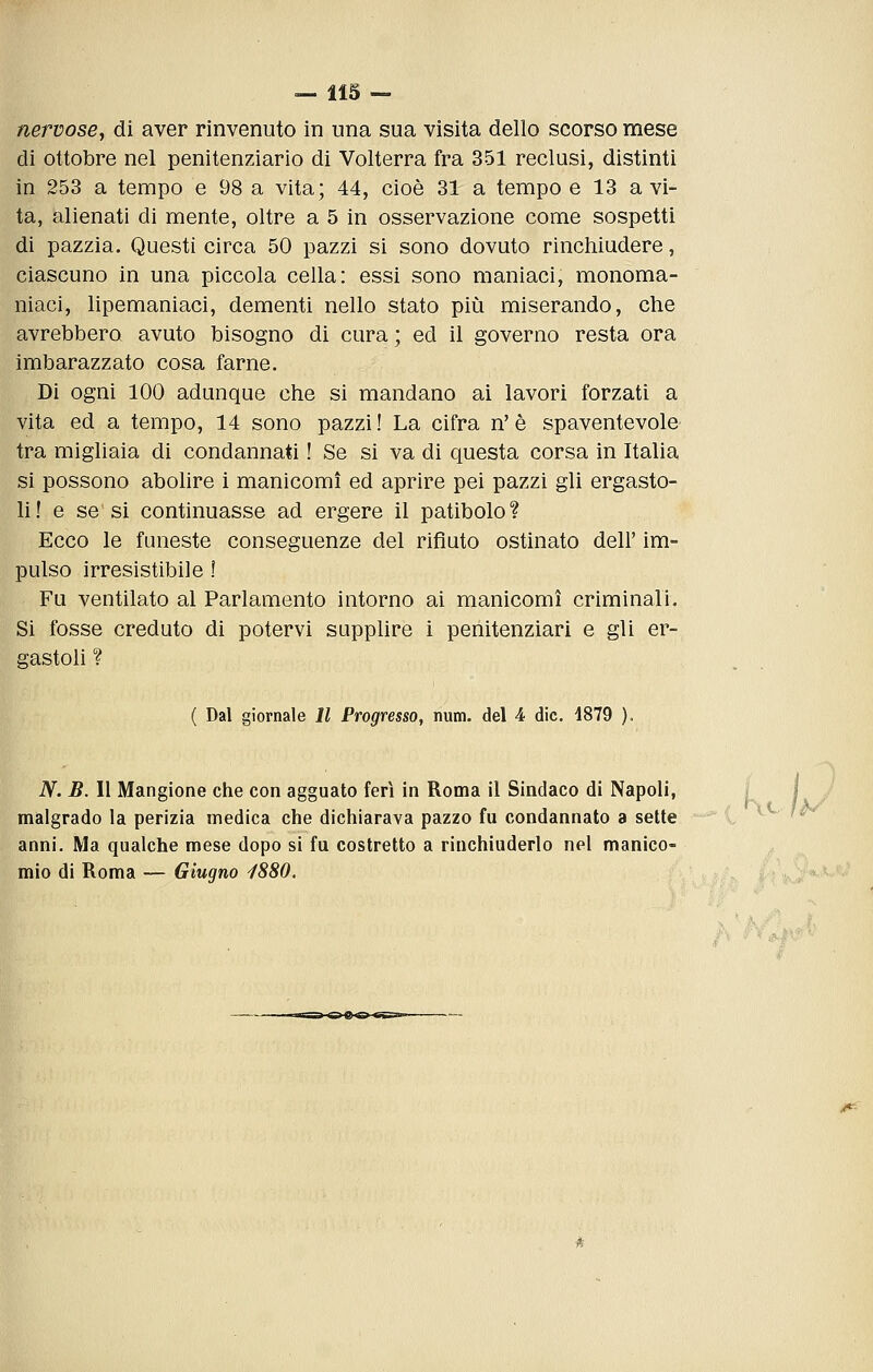 nervosej di aver rinvenuto in una sua visita dello scorso mese di ottobre nel penitenziario di Volterra fra 351 reclusi, distinti in 253 a tempo e 98 a vita; 44, cioè 31 a tempo e 13 a vi- ta, alienati di mente, oltre a 5 in osservazione come sospetti di pazzia. Questi circa 50 pazzi si sono dovuto rinchiudere, ciascuno in una piccola cella: essi sono maniaci, monoma- niaci, lipemaniaci, dementi nello stato più miserando, che avrebbero avuto bisogno di cura ; ed il governo resta ora imbarazzato cosa farne. Di ogni 100 adunque che si mandano ai lavori forzati a vita ed a tempo, 14 sono pazzi! La cifra n'è spaventevole tra migliaia di condannati ! Se si va di questa corsa in Italia si possono abolire i manicomi ed aprire pei pazzi gli ergasto- li ! e se si continuasse ad ergere il patibolo ? Ecco le funeste conseguenze del rifiuto ostinato dell' im- pulso irresistibile ! Fu ventilato al Parlamento intorno ai manicomi criminali. Si fosse creduto di potervi supplire i penitenziari e gli er- gastoli ? ( Dal giornale 11 Progresso, num. del 4 die. 1879 ), N. B. Il Mangione che con agguato feri in Roma il Sindaco di Napoli, malgrado la perizia medica che dichiarava pazzo fu condannato a sette anni. Ma qualche mese dopo si fu costretto a rinchiuderlo nel manico- mio di Roma — Giugno i880.