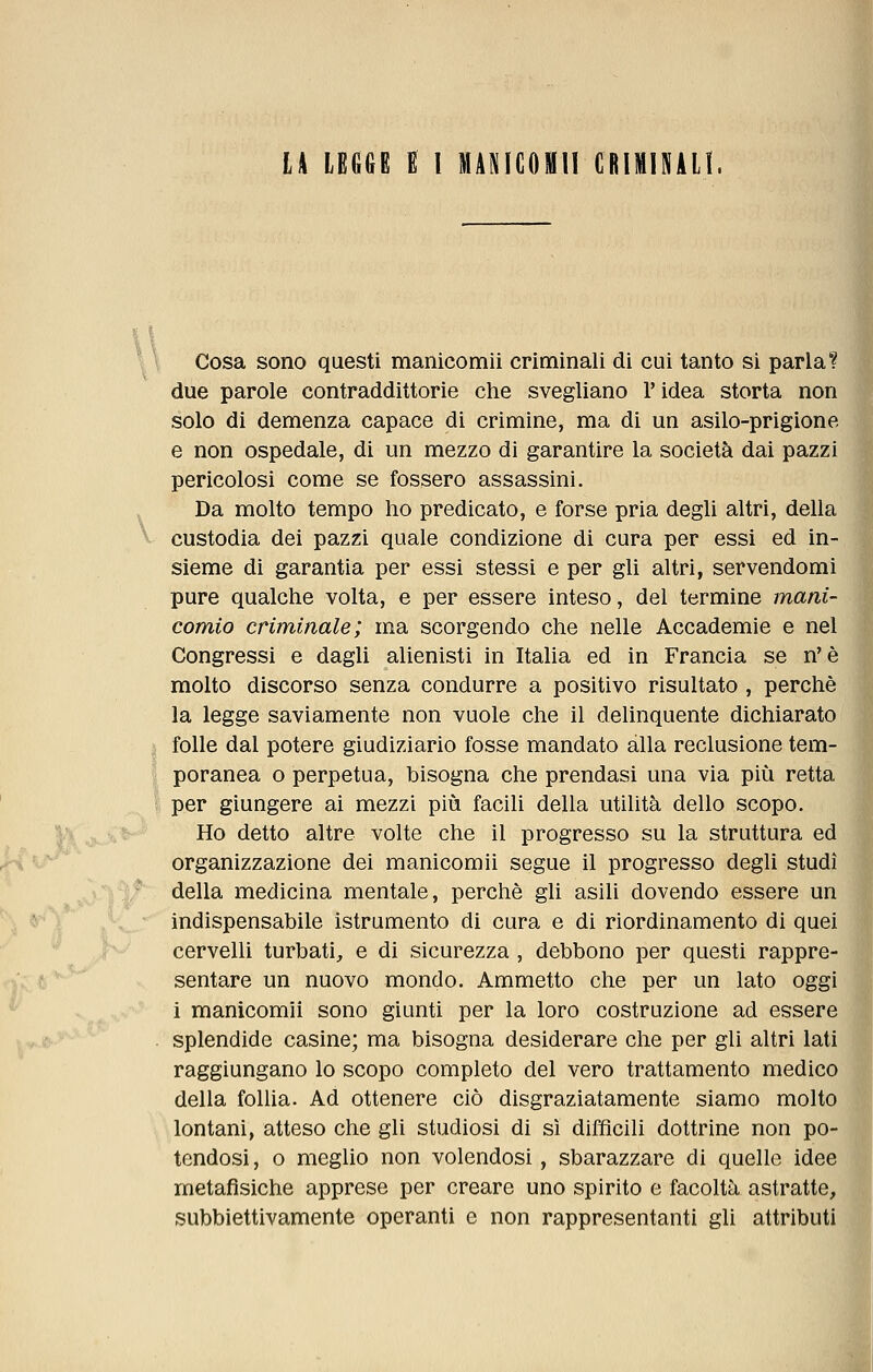 U LEGGE E l MANIGOMII CRIMINALI. L*-' % I v Cosa sono questi manicomii criminali di cui tanto si parlai due parole contraddittorie che svegliano l'idea storta non solo di demenza capace di crimine, ma di un asilo-prigione e non ospedale, di un mezzo di garantire la società dai pazzi pericolosi come se fossero assassini. Da molto tempo ho predicato, e forse pria degli altri, della custodia dei pazzi quale condizione di cura per essi ed in- sieme di garantia per essi stessi e per gli altri, servendomi pure qualche volta, e per essere inteso, del termine mani- comio criminale; ma scorgendo che nelle Accademie e nel Congressi e dagli alienisti in Italia ed in Francia se n'è molto discorso senza condurre a positivo risultato , perchè la legge saviamente non vuole che il delinquente dichiarato folle dal potere giudiziario fosse mandato alla reclusione tem- poranea o perpetua, bisogna che prendasi una via più retta per giungere ai mezzi più facili della utilità dello scopo. Ho detto altre volte che il progresso su la struttura ed organizzazione dei manicomii segue il progresso degli studi della medicina mentale, perchè gli asili dovendo essere un indispensabile istrumento di cura e di riordinamento di quei cervelli turbati, e di sicurezza , debbono per questi rappre- sentare un nuovo mondo. Ammetto che per un lato oggi i manicomii sono giunti per la loro costruzione ad essere splendide casine; ma bisogna desiderare che per gli altri lati raggiungano lo scopo completo del vero trattamento medico della follia. Ad ottenere ciò disgraziatamente siamo molto lontani, atteso che gli studiosi di sì difficili dottrine non po- tendosi , o meglio non volendosi, sbarazzare di quelle idee metafìsiche apprese per creare uno spirito e facoltà astratte, subbiettivamente operanti e non rappresentanti gli attributi