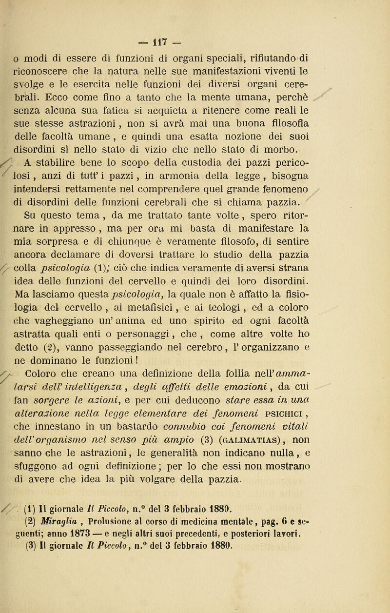 0 modi di essere di funzioni di organi speciali, rifiutando di riconoscere che la natura nelle sue manifestazioni viventi le svolge e le esercita nelle funzioni dei diversi organi cere- brali. Ecco come fino a tanto che la mente umana, perchè senza alcuna sua fatica si acquieta a ritenere come reali le sue stesse astrazioni, non si avrà mai una buona filosofia delle facoltà umane , e quindi una esatta nozione dei suoi disordini sì nello stato di vizio che nello stato di morbo. ^ A stabilire bene lo scopo della custodia dei pazzi perico- ^ losi, anzi di tutt' i pazzi, in armonia della legge, bisogna intendersi rettamente nel comprendere quel grande fenomeno di disordini delle funzioni cerebrali che si chiama pazzia. ' Su questo tema, da me trattato tante volte, spero ritor- nare in appresso , ma per ora mi basta di manifestare la mia sorpresa e di chiunque è veramente filosofo, di sentire ancora declamare di doversi trattare lo studio della pazzia /> colla psicologia (1); ciò che indica veramente di aversi strana idea delle funzioni del cervello e quindi dei loro disordini. Ma lasciamo questa psicologia, la quale non è affatto la fisio- logia del cervello , ai metafisici, e ai teologi, ed a coloro che vagheggiano un' anima ed uno spirito ed ogni facoltà astratta quali enti o personaggi, che, come altre volte ho detto (2), vanno passeggiando nel cerebro, l'organizzano e ne dominano le funzioni! /y Coloro che creano una definizione della follia neW amma- larsi dell' intelligenza, degli affetti delle emozioni, da cui fan sorgere le azioni^ e per cui deducono stare essa in una alterazione nella legge elementare dei fenomeni psichici , che innestano in un bastardo connubio coi fenomeni vitali dell'organismo nel senso più ampio (3) (galimatias), non sanno che le astrazioni, le generalità non indicano nulla, e sfuggono ad ogni definizione ; per lo che essi non mostrano di avere che idea la più volgare della pazzia. / . (l) Il giornale II Piccolo, n.° del 3 febbraio 1889. (2) Miraglia , Prolusione al corso di medicina mentale, pag. 6 e se- guenti; anno 1873 — e negli altri suoi precedenti, e posteriori lavori. (3) Il giornale II Piccolo, n.° del 3 febbraio 1880.