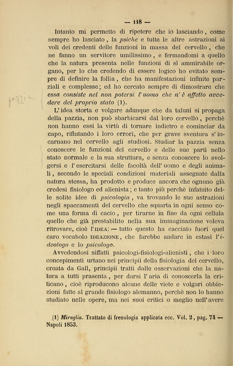 Intanto mi permetto di ripetere che io lasciando , come sempre ho lasciato , la psiche e tutte le altre astrazioni ai voli dei credenti delle funzioni in massa del cervello , che ne fanno un servitore umilissimo , e fermandomi a quello che la natura presenta nelle funzioni di sì ammirabile or- gano, per lo che credendo di essere logico ho evitato sem- pre di definire la follia, che ha manifestazioni infinite par- ziali e complesse; ed ho cercato sempre di dimostrare chC] essa consiste nel non potersi V uomo che n' è affetto avve- dere del proprio stato (1). L'idea storta e volgare adunque che da taluni si propaga] della pazzia, non può sbarbicarsi dal loro cervello, perchè non hanno essi la virtù di tornare indietro e cominciar da capo, rifiutando i loro errori, che per grave sventura s'in- carnano nel cervello agli studiosi. Studiar la pazzia senza conoscere le funzioni, del cervello e delle sue parti nello stato normale e la sua struttura, e senza conoscere lo svol- gersi e r esercitarsi delle facoltà dell' uomo e degli anima- li , secondo le speciali condizioni materiali assegnate dalla natura stessa, ha prodotto e produce ancora che ognuno già credesi fisiologo ed alienista ; e tanto più perchè infatuito del- le solite idee di psicologia , va trovando le sue astrazioni negli spaccamenti del cervello che squarta in ogni senso co- me una forma di cacio , per tirarne in fine da ogni cellula quello che già prestabilito nella sua immaginazione voleva ritrovare, cioè I'idea: — tutto questo ha cacciato fuori quel caro vocabolo ideazione, che farebbe andare in estasi Vi- deologo e lo psicologo. Avvedendosi siffatti psicologi-fisiologi-alienisti, che i-loro concepimenti urtano nei principii della fisiologia del cervello, creata da Gali, principii tratti dalle osservazioni clie la na- tura a tutti prasenta, per darsi 1' aria di conoscerla la cri- ticano , cioè riproducono alcune delle viete e volgari obbie- zioni fatte al grande fisiologo alemanno, perchè non lo hanno studiato nelle opere, ma nei suoi critici o meglio nell'avere (1) Miraglia. Trattato di frenologia applicata ecc. Voi. 2, pag. 74 — Napoli 1853.