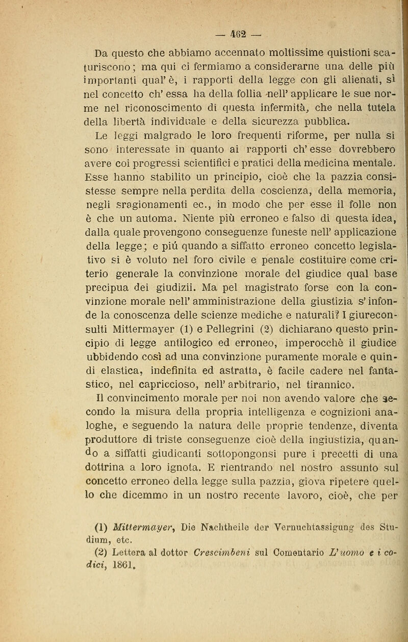 Da questo che abbiamo accennato moltissime quistioni sca- turiscono ; ma qui ci fermiamo a considerarne una delle più importanti qual'è, i rapporti della legge con gli alienati, sì nel concetto eh' essa ha della follia -nell' applicare le sue nor- me nel riconoscimento di questa infermità, che nella tutela della libertà individuale e della sicurezza pubblica. Le leggi malgrado le loro frequenti riforme, per nulla si sono interessate in quanto ai rapporti eh' esse dovrebbero avere coi progressi scientifici e pratici della medicina mentale. Esse hanno stabilito un principio, cioè che la pazzia consi- stesse sempre nella perdita della coscienza, della memoria, negli sragionamenti ec, in modo che per esse il folle non è che un automa. Niente più erroneo e falso di questa idea, dalla quale provengono conseguenze funeste nell' applicazione della legge; e più quando a siffatto erroneo concetto legisla- tivo si è voluto nel foro civile e penale costituire come cri- terio generale la convinzione morale del giudice qual base precipua dei giudizii. Ma pel magistrato forse con la con- vinzione morale nell' amministrazione della giustizia s'infon- de la conoscenza delle scienze mediche e naturali? I giurecon- sulti Mittermayer (1) e Pellegrini (2) dichiarano questo prin- cipio di legge antilogico ed erroneo, imperocché il giudice ubbidendo così ad una convinzione puramente morale e quin- di elastica, indefinita ed astratta, è facile cadere nel fanta- stico, nel capriccioso, nell' arbitrario, nel tirannico. Il convincimento morale per noi non avendo valore che se- condo la misura della propria intelligenza e cognizioni ana- loghe, e seguendo la natura delle proprie tendenze, diventa produttore di triste conseguenze cioè della ingiustizia, quan- do a siffatti giudicanti sottopongonsi pure i precetti di una dottrina a loro ignota. E rientrando nel nostro assunto sul concetto erroneo della legge sulla pazzia, giova ripetere quel- lo che dicemmo in un nostro recente lavoro, cioè, che per (1) Mittermayer^ Die Nachtheile der Vernuchtassigung des Stu- dium, etc. (2) Lettera al dottor Crescimbeni sul Oomentario L'uomo e i co- dici, 1861.