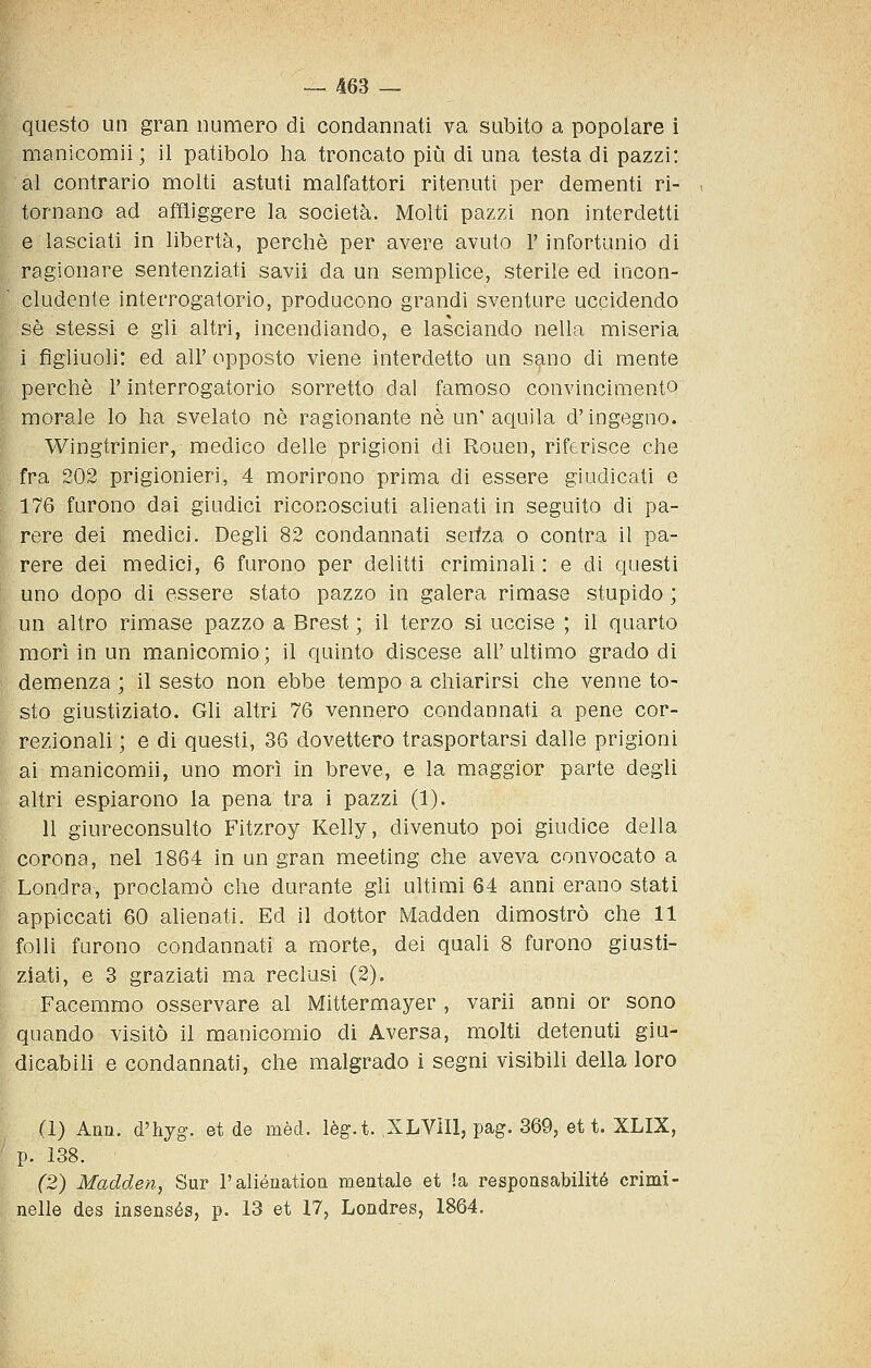 questo un gran numero di condannati va subito a popolare i manicomii; il patibolo ha troncato più di una testa di pazzi: al contrario molti astuti malfattori ritenuti per dementi ri- tornano ad affliggere la società. Molti pazzi non interdetti e lasciati in libertà, perchè per avere avuto r infortunio di ragionare sentenziati savii da un semplice, sterile ed incon- cludente interrogatorio, producono grandi sventure uccidendo sé stessi e gli altri, incendiando, e lasciando nella miseria i figliuoli: ed air opposto viene interdetto un sano di mente perchè l'interrogatorio sorretto dal famoso convincimento morale lo ha svelato nò ragionante né un' aquila d'ingegno. Wingtrinier, medico delle prigioni di Rouen, riferisce che fra 202 prigionieri, 4 morirono prima di essere giudicati e 176 furono dai giudici riconosciuti alienati in seguito di pa- rere dei medici. Degli 82 condannati serfza o contra il pa- rere dei medici, 6 furono per delitti criminali: e di questi uno dopo di essere stato pazzo in galera rimase stupido ; un altro rimase pazzo a Brest ; il terzo si uccise ; il quarto morì in un manicomio; il quinto discese all'ultimo grado di demenza ; il sesto non ebbe tempo a chiarirsi che venne to- sto giustiziato. Gli altri 76 vennero condannati a pene cor- rezionali ; e di questi, 36 dovettero trasportarsi dalle prigioni ai manicomii, uno morì in breve, e la maggior parte degli altri espiarono la pena tra i pazzi (1). 11 giureconsulto Fitzroy Kelly, divenuto poi giudice della corona, nel 1864 in un gran meeting che aveva convocato a Londra, proclamò che durante gli ultimi 64 anni erano stati appiccati 60 alienati. Ed il dottor Madden dimostrò che 11 folli furono condannati a morte, dei quali 8 furono giusti- ziati, e 3 graziati ma reclusi (2). Facemmo osservare al Mittermayer , varii anni or sono quando visitò il manicomio di Aversa, molti detenuti giu- dicabili e condannati, che malgrado i segni visibili della loro (1) Ann. d'hjg. et de mèd. lèg.t. XLVìIl, pag. 369, et t. XLIX, p. 138. (2) Madden, Sur raliónation mentale et !a responsabilité crimi- nelle des insensés, p. 13 et 17, Londres, 1864,