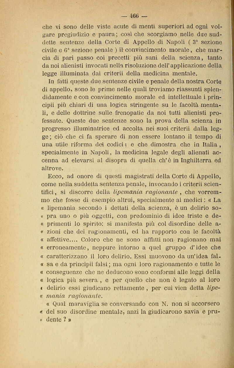 che vi sono delle viste acute di menti superiori ad ogni vol- gare pregiudizio e paura; così che scorgiamo nelle due sud- dette sentenze della Corte di Appello di Napoli ( 3^ sezione civile e Q sezione penale ) il convincimento morale, che mar- cia di pari passo coi precetti' più sani della scienza, tanto da noi aUenisti invocati nella risoluzione dell'applicazione della legge illuminata dai criterii della medicina mentale. In fatti queste due sentenze civile e penale della nostra Corte di appello, sono le pruno nelle quali troviamo riassunti splen- didamente e con convincimento morale ed intellettuale i prin- cipii più chiari di una logica stringente su le facoltà menta- li, e delle dottrine sulle frenopatie da noi tutti alienisti pro- fessate. Queste due sentenze sono la prova della scienza in progresso illuminatrice ed accolta nei suoi criterii dalla leg- ge; ciò che ci fa sperare di non essere lontano il tempo di una utile riforma dei codici 5 e che dimostra che in ItaUa , specialmente in Napoh, la medicina legale degli alienati ac- cenna ad elevarsi al disopra di quella eh' è in Inghilterra ed altrove. Ecco, ad onore di questi magistrati della Corte di Appello, come nella suddetta sentenza penale, invocando i criterii scien- tifici , si discorre della lipemania ragionante , che vorrem- mo che fosse di esempio altrui, specialmente ai medici : « La « lipemania secondo i dettati della scienza, è un delirio so- « pra uno o più oggetti, con predominio di idee triste e de- « primenti lo spirito: si manifesta più col disordine delle a- (' zioni che dei ragionamenti, ed ha rapporto con le facoltà « affettive.... Coloro che ne sono afflitti non ragionano mai « erroneamente, neppure intorno a quei gruppo d'idee che « caratterizzano il loro delirio. Essi muovono da un'idea fal- « sa e da principii falsi ; ma ogni loro ragionamento e tutte le « conseguenze che ne deducono sono conformi alle leggi della « logica più severa , e per quello che non è legato al loro « delirio essi giudicano rettamente , per cui vien detta lipe- « mania ragionante. « Qual maraviglia se conversando con N. non si accorsero « del suo disordine mentale, anzi la giudicarono savia e pru- « dente ? »
