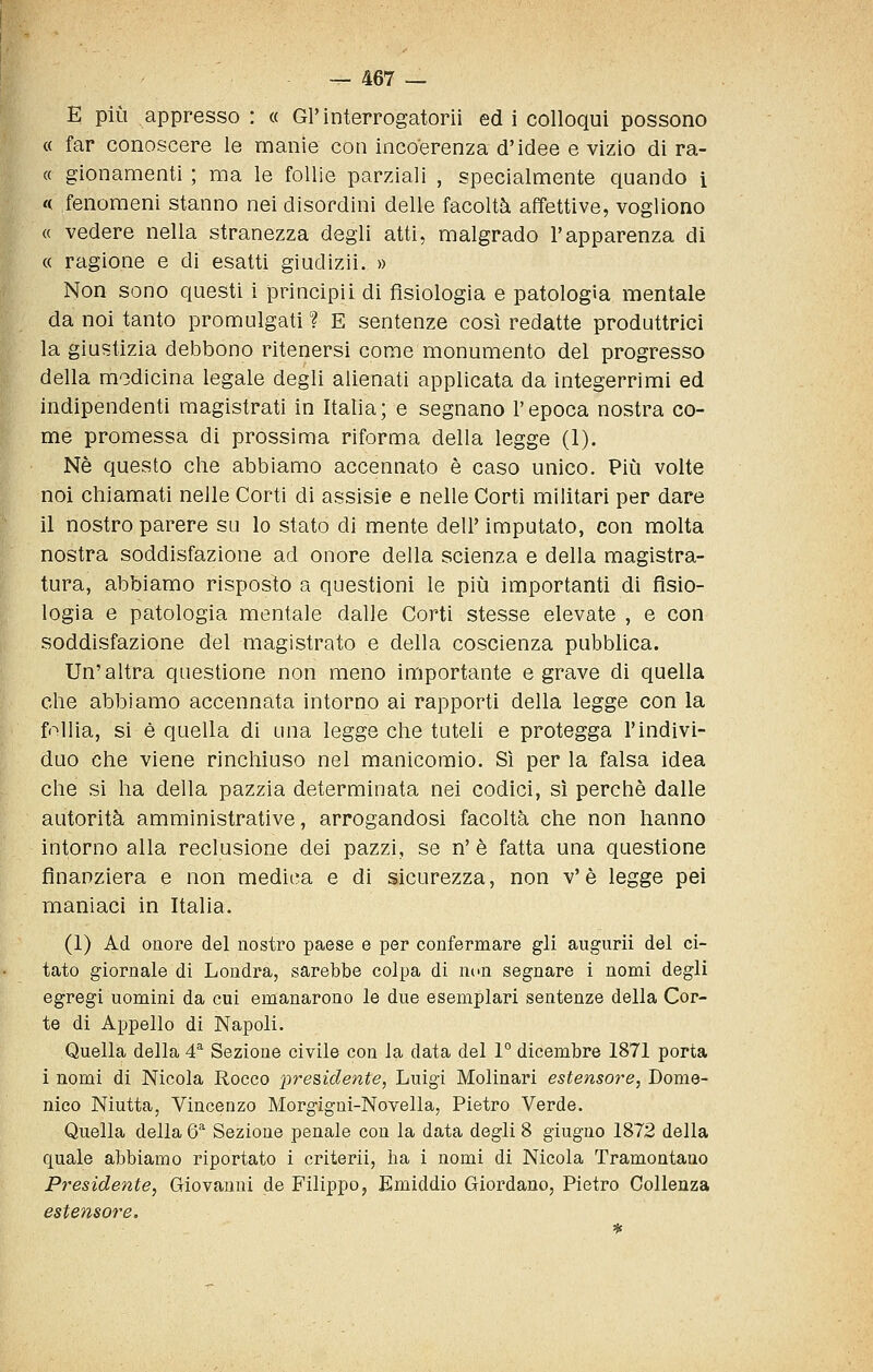 E più appresso : « Gl'interrogatorii ed i colloqui possono « far conoscere le manie con incoerenza d'idee e vizio di ra- ce gionamenti ; ma le follie parziali , specialmente quando i <( fenomeni stanno nei disordini delle facoltà affettive, vogliono « vedere nella stranezza degli atti, malgrado l'apparenza di « ragione e di esatti giudizii. » Non sono questi i principii di fisiologia e patologìa mentale da noi tanto promulgati ? E sentenze così redatte produttrici la giustizia deJDbono ritenersi come monumento del progresso della medicina legale degli alienati applicata da integerrimi ed indipendenti magistrati in Italia; e segnano l'epoca nostra co- me promessa di prossima riforma della legge (1). Né questo che abbiamo accennato è caso unico. Pii^i volte noi chiamati nelle Corti di assisie e nelle Corti militari per dare il nostro parere su lo stato di mente dell' imputato, con molta nostra soddisfazione ad onore della scienza e della magistra- tura, abbiamo risposto a questioni le più importanti di fisio- logia e patologia mentale dalle Corti stesse elevate , e con soddisfazione del magistrato e della coscienza pubblica. Un'altra questione non meno importante e grave di quella che abbiamo accennata intorno ai rapporti della legge con la follia, si è quella di una legge che tuteli e protegga l'indivi- duo che viene rinchiuso nel manicomio. Sì per la falsa idea che si ha della pazzia determinata nei codici, sì perchè dalle autorità amministrative, arrogandosi facoltà che non hanno intorno alla reclusione dei pazzi, se n' è fatta una questione finanziera e non medica e di sicurezza, non v'è legge pei maniaci in Italia. (1) Ad onore del nostro paese e per confermare gli augurii del ci- tato giornale di Londra, sarebbe colpa di non segnare i nomi degli egregi uomini da cui emanarono le due esemplari sentenze della Cor- te di Appello di Napoli. Quella della 4^ Sezione civile con la data del 1° dicembre 1871 porta i nomi di Nicola Rocco pre&idente, Luigi Molinari estensore, Dome- nico Niutta, Vincenzo Morgigni-Novella, Pietro Verde. Quella della &■ Sezione penale con la data degli 8 giugno 1872 della quale abbiamo riportato i criterii, ha i nomi di Nicola Tramontano Pì^esidente, Giovanni de Filippo, Emiddio Giordano, Pietro Collenza estensoì^e.