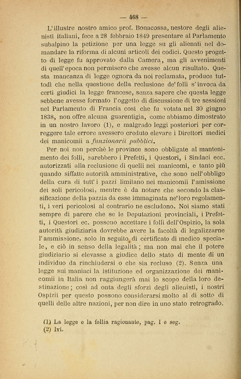 L'illustre nostro amico prof. Boaacossa, nestore degli alie- nisti italiani, fece a 28 febbraio 1849 presentare al Parlamento subalpino la petizione per una legge sa gli alienati nel do- mandare la riforma di alcuni articoli dei codici. Questo proget- to di legge fu approvato dalla Camera, ma gli avvenimenti di queir epoca non permisero che avesse alcun risultato. Que- sta mancanza di legge ognora da noi reclamata, produce tut- todì che nella questione della reclusione de' folli s'invoca da certi giudici la legge francese, senza sapere che questa legge sebbene avesse formato l'oggetto di discussione di tre sessioni nel Parlamento di Francia cosi che fu votata nel 30 giugno 1838, non offre alcuna guarentigia, come abbiamo dimostrato in un nostro lavoro (1), e malgrado leggi posteriori per cor- reggere tale errore avessero creduto elevare i Direttori medici dei manicomii a funzionarli pubblici. Per noi non perchè le province sono obbhgate al manteni- mento dei folli, sarebbero i Prefetti, i Questori, i Sindaci ecc. autorizzati alla reclusione di quelli nei manicomi, e tanto più quando siffatte autorità amministrative, che sono nell'obbligo della cura di tutt'i pazzi limitano nei manicomii l'amissione dei soli pericolosi, mentre è da notare che secondo la clas- sificazione della pazzia da esse immaginata ne'loro regolamen- ti, i veri pericolosi al contrario ne escludono. Noi siamo stati sempre di parere che se le Deputazioni provinciali, i Prefet- ti, i Questori ec. possono accettare i folli dell'Ospizio, la sola autorità giudiziaria dovrebbe avere la facoltà di legalizzarne l'ammissione, solo in seguito^di certificato di medico specia- le , e ciò in senso della legalità ; ma non mai che il potere giudiziario si elevasse a giudice dello stato di mente di un individuo da rinchiudersi o che sia recluso (2). Senza una legge sui maniaci la istituzione ed organizzazione dei mani- comii in Italia non raggiungerà mai lo scopo della loro de- stinazione; così ad onta degli sforzi degli alienisti, i nostri Ospizii per questo possono considerarsi molto al di sotto di quelh delle altre nazioni, per non dire in uno stato retrogrado. (1) La legge e la follia ragionante, pag. I e seg,