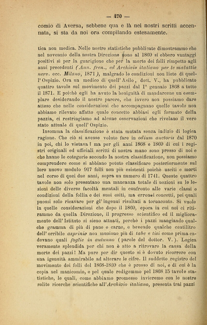 comio di Aversa, sebbene qua e là nei nostri scritti accen- nata, si sta da noi ora compilando estesamente. tica non medica. Nelle nostre statistiche pubblicate dimostrammo che nel novennio della nostra Direzione ^ono ^,1 1869 si ebbero vantaggi positivi si per la guarigione che per la morte dei folli rimpetto agli anni precedenti (Ann. fren.^ ed Archivio italiano 'per le malattie nerv. ecc. Milano, 1871^, malgrado le condizioni non liete di quel- 1' Ospizio. Ora un medico di quell' Asilo , dot.t. V., ha pubblicato quattro tavole sul movimento dei pazzi dal 1° gennaio 1868 a tutto il 1871. E poiché egli ha avuto la benignità di mandarcene un esem- plare desiderando il nostro parere, che invero non possiamo dare atteso che nelle considerazioni che accompagnano quelle tavole non abbiamo rilevato affatto quale concetto abbiasi egli formato della pazzia, ci restringiamo ad alcune osservazioni che rivelano il vero stato attuale di quell' Ospizio. Insomma la classificazione è stata mutata senza indizio di logica ragione. Che ciò si avesse voluto fare in odium auctoris dal 1870 in poi, chi lo vietava ì ma per gli anni 1868 e 1869 di cui i regi- stri originali ed uflBciali scritti di nostra mano sono presso di noi e che hanno le cotegorie secondo la nostra classificazione, non possiamo comprendere come si abbiano potuto classificare posteriormente sul loro nuovo modulo 917 folli non più esistenti poiché usciti e morti nel corso di quei due anni, sopra un numero di 1741. Queste quattro tavole non solo presentano una mancanza totale di nozioni su le le- sioni delle diverse facoltà mentali in confronto alle varie classi e condizioni della follia e dei suoi esiti, ma erronei concetti, pei quali puossi solo ricavare per gV ingenui risultati a tornaconto. Si vuole in quelle considerazioni che dopo il 1869, epoca in cui noi ci riti- rammo da quella Direzione, il progresso scientifico ed il migliora- mento dell' Istituto si sieno attuati, perchè i pazzi mangiando qual- che gramma di più di pane e carne, e bevendo qualche centilitro dell' orribile asprinia non muoiono più di tabe e tisi come prima ca- devano quali foglie in autunno ( parole del dottor. V. ). Logica veramente splendida per chi non è atto a ritrovare la causa della morte dei pazzi I Ma pure per dir questo si é dovuto ricorrere con una igenuità ammirabile ad alterare le cifre. 11 suddetto registro del movimento dei folli del 1868-1869 che è presso di noi, e di cui è la copia nel manicomio, e pel quale redigemmo pel 1868 15 tavole sta- tistiche, le quali, come abbiamo promesso invieremo con le nostre solite ricerche scientifiche sAVArchivio italiano^ presenta trai pazzi