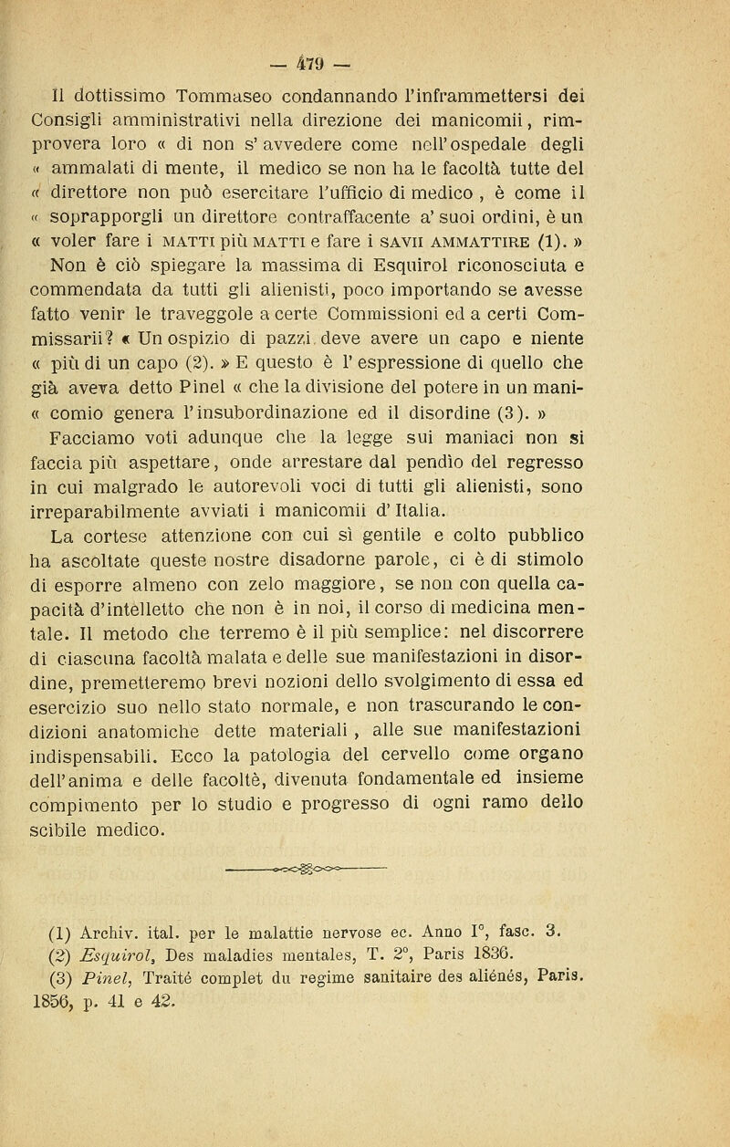 Il dottissimo Tommaseo condannando l'inframmettersi dei Consigli amministrativi nella direzione dei raanicomii, rim- provera loro « di non s'avvedere come nell'ospedale degli « ammalati di mente, il medico se non ha le facoltà tutte del ce direttore non può esercitare l'ufficio di medico , è come il « soprapporgll un direttore contraffacente a' suoi ordini, è un « voler fare i matti più matti e fare i savii ammattire (1). » Non è ciò spiegare la massima di Esquirol riconosciuta e commendata da tutti gli alienisti, poco importando se avesse fatto venir le traveggole a certe Commissioni ed a certi Com- missarii? « Un ospizio di pazzi, deve avere un capo e niente « più di un capo (2). » E questo è 1' espressione di quello che già aveva detto Pinel « che la divisione del potere in un mani- « comio genera l'insubordinazione ed il disordine (3). » Facciamo voti adunque che la legge sui maniaci non si faccia più aspettare, onde arrestare dal pendìo del regresso in cui malgrado le autorevoli voci di tutti gli alienisti, sono irreparabilmente avviati i manicomii d'Italia. La cortese attenzione con cui sì gentile e colto pubblico ha ascoltate queste nostre disadorne parole, ci è di stimolo di esporre almeno con zelo maggiore, se non con quella ca- pacità d'intelletto che non è in noi, il corso di medicina men- tale. Il metodo che terremo è il più semplice: nel discorrere di ciascuna facoltà malata e delle sue manifestazioni in disor- dine, premetteremo brevi nozioni dello svolgimento di essa ed esercizio suo nello stato normale, e non trascurando le con- dizioni anatomiche dette materiali , alle sue manifestazioni indispensabili. Ecco la patologia del cervello come organo dell'anima e delle facoltè, divenuta fondamentale ed insieme compimento per lo studio e progresso di ogni ramo dello scibile medico. ~»<>eS^OO^^ (1) Archiv. ital. per le malattie nervose ec. Anno T, fase. 3. (2) esquirol, Des maladies mentales, T. 2°, Paris 1836. (3) Pinel, Traité compiei du regime sanitaire des aliénés, Paris. 1856, p. 41 e 42.