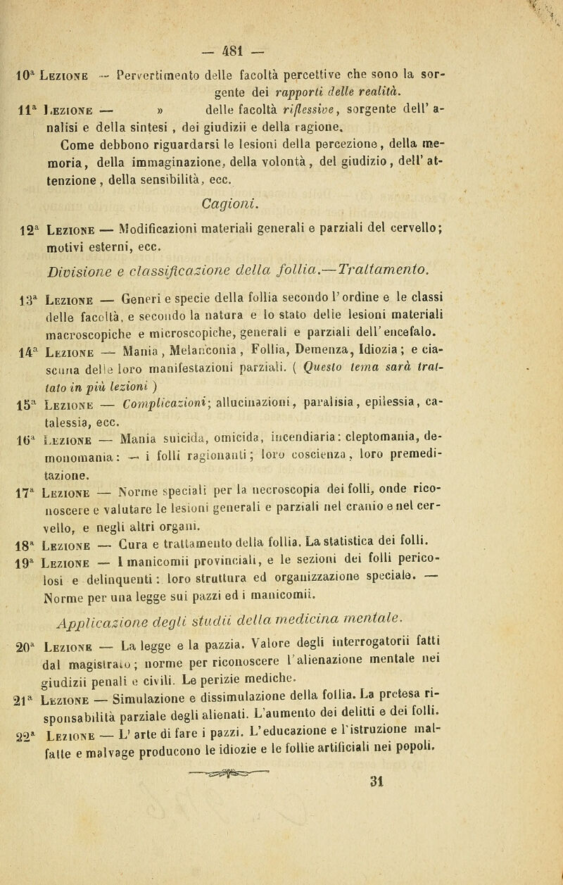 IO'' Lezione — Per^'ertimeato delle facoltà percettive che sono la sor- gente dei rapporti delle realità. 11* Lezione — » delle facoltà riflessive, sorgente dell'a- nalisi e della sintesi , dei giudizii e della ragione. Come debbono riguardarsi le lesioni della percezione, della me- moria, della immaginazione, della volontà , del giudizio, dell'at- tenzione , della sensibilità, ecc. Cagioni. 12^ Lezione — Modificazioni materiali generali e parziali del cervello; motivi esterni, ecc. Divisione e classijìcasione della follia.—Trattamento. 13* Lezione — Generi e specie della follia secondo l'ordine e le classi delle facoltà, e secondo la natura e lo stato delle lesioni materiali macroscopiche e microscopiche, generali e parziali dell'encefalo. 14* Lezione -— Mania, Melancoiiia , Follia, Demenza, Idiozia; e cia- scuna delie loro manifestazioni parziali. ( Questo tema sarà trat- tato in più lezioni ) 15* Lezione — Complicazioni; allucinazioni, paralisia, epilessia, ca- talessia, ecc. 16'' Lezione — Mania suicida, omicida, incendiaria: cleptomania, de- monomania: - i folli ragionanti; loro coscienza, loro premedi- tazione. 17* Lezione — Norme speciali per la necroscopia dei folli, onde rico- noscere e valutare le lesioni generali e parziali nel cranio e nel cer- vello, e negli altri organi. 18* Lezione ~ Cura e trattamento della follia. La statistica dei folli. 19* Lezione — l inanicomii provinciali, e le sezioni dei folli perico- losi e delinquenti: loro struttura ed orgauizzazione speciale. — Norme per una legge sui pazzi ed i manicomii. Applicazione degli studii della medicina mentale. 20=^ Lezione — La legge e la pazzia. Valore degli interrogatorii fatti dal magislraio; norme per riconoscere l'alienazione mentale nei giudizii penali e civili. Le perizie mediche. 21* Lezione — Simulazione e dissimulazione della follia. La pretesa ri- sponsabilità parziale degli alienati. L'aumento dei delitti e dei folli. 22^^ Lezione ~ L' arte di fare i pazzi. L'educazione e Tistruzione mal- fatte e malvage producono le idiozie e le follie artificiali nei popoli. 31