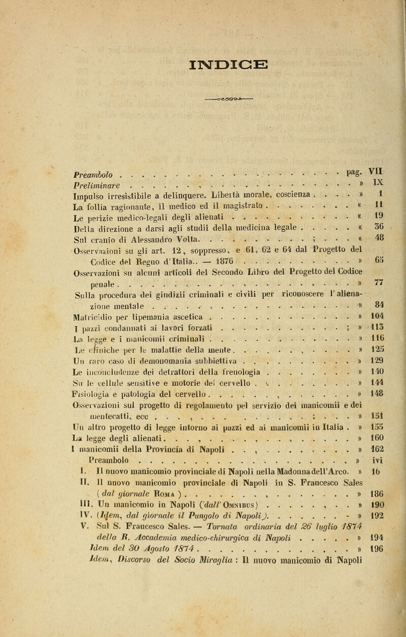 ITSTDIGE Preambolo P^g- ^U Preliminare ..,...,....•••••••••* *-^ Impulso irresistibile a delinquere. Libertà morale, coscienza .... » l La follia ragionante, il medico ed il magistrato « 11 Le perizie medico-legali degli alienati « 19 Della direzione a darsi agli studi! della medicina legale « 56 Snl cranio di Alessandro Volta. .........;...« 48 Osservazioni su gli art. 12, soppresso, e 61, 62 e 64 dal Progetto del Codice del Regno d'Italia.. — 1876 » 65 Osservazioni so alcuni articoli del Secondo Libro del Progetto del Codice penale ..-......-,•. , . . . » 77 Sulla procedura dei gindizii criminali e civili per riconoscere l'aliena- zione mentale , . . » 84 Mahicidio per lipemania ascetica » 104 I pazzi condannati ai lavori forzati ; » 113 La legge e ì manicomiì criminali » 116 Le cfiniche per le malattie della mente. ........... 125 Un raro caso di demonomauia subbiettiva » 129 Le iiicoucUideuze dei detrattori della frenologia ......... 140 Su le cellule sensitive e motorie del cervello . -. » 144 Fisiologia e patologia del cervello » 148 Osservazioni sul progetto di regolamento pel servizio dei manicomii e dei mentecatti, ecc . . . , ..,.;...» 151 Un altro progetto di legge intorno ai pazzi ed ai manicomii in Italia . » 155 La legge degli alienati. ..,....,.. e » 160 I manicomii della Provincia di Napoli ..,-........» 162 Preambolo » ivi f. Il nuovo manicomio provinciale di Napoli nella Madonna dell'Arco. » 16 II. 11 nuovo manicomio provinciale di Napoli in S. Francesco Sales ( dal giornale Boma ) , » 186 III. Un manicomio in Napoli ('da?r Omnibus) , . . » 190 IV. {Idem, dal giornale il Pungolo di NapoUJ - » 192 V. Sul S. Francesco Sales. — Tornata ordinaria del 3,6 luglio 1814 delia B. Accademia medico-chirurgica di Napoli » 194 Idem del 30 Agosto 18^4 » 196 Idem, Discorso del Socio Miraglia : Il nuovo manicomio di Napoli