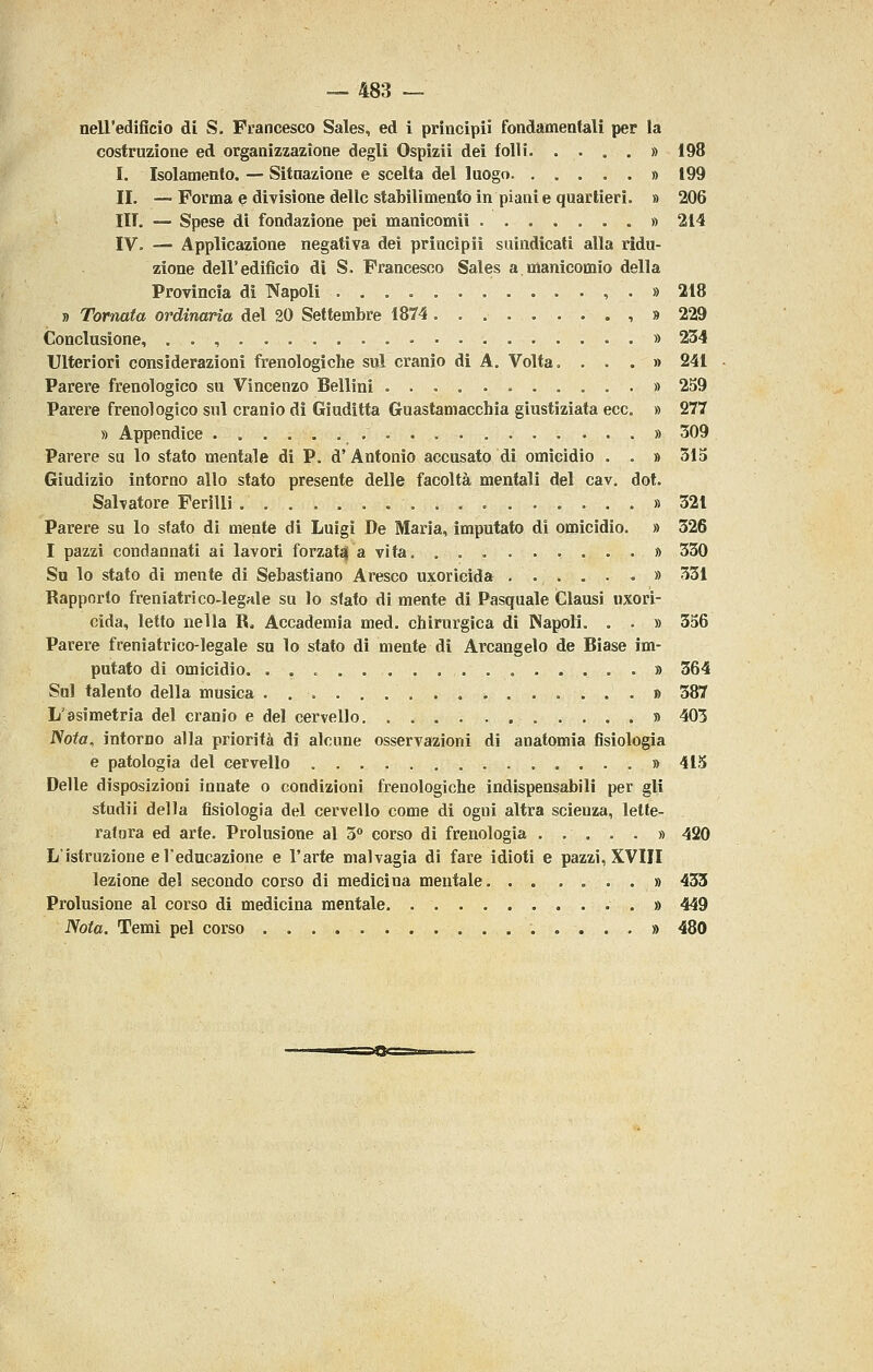 nell'edificio di S. Francesco Sales, ed i principii fondamentali per la costruzione ed organizzazione degli Ospizii dei folli. .... » 198 I. Isolamento. — Sitnazione e scelta del luogo » 199 II, — Forma e divisione delle stabilimento in piante quartieri. » 206 ITT. — Spese di fondazione pel manicomii » 214 IV. — Applicazione negativa dei principii suindicati alla ridu- zione dell'edificio di S. Francesco Sales a.manicomio della Provincia dì T>Japoli , • » 218 » Tornata ordinaria del 20 Settembre 1874. , » 229 Conclusione, . . , » 234 Ulteriori considerazioni frenologiche sul cranio di A. Volta. ...» 241 Parere frenologico su Vincenzo Bellini » 259 Parere frenologico sul cranio di Giuditta Guastamacchia giustiziata ecc. » 277 » Appendice » 309 Parere su lo stato mentale di P. d' Antonio accusato di omicidio . . » 31S Giudizio intorno allo stato presente delle facoltà mentali del cav. dot. Salvatore Ferilli » 321 Parere su lo sfato di mente di Luigi De Maria, imputato di omicidio. » 326 I pazzi condannati ai lavori forzataj a vita » 330 Su lo stato di mente di Sebastiano Aresco uxoricida » 331 Rapporto freniatrico-legale su lo sfato di mente di Pasquale Clausi uxori- cida, letto nella R. Accademia med. chirurgica di Napoli. . . » 3S6 Parere freniatrìco-legale su lo stato di mente di Arcangelo de Biase im- putato di omicidio. » 364 Sul talento della musica » 387 L'asimetria del cranio e del cervello » 403 Nota, intorno alla priorità dì alcune osservazioni di anatomia fisiologia e patologia del cervello » 415 Delle disposizioni innate o condizioni frenologiche indispensabili per gli studii della fisiologìa del cervello come di ogni altra scienza, lette- ratura ed arte. Prolusione al o corso di frenologia » 420 L'istruzione d'educazione e l'arte malvagia di fare idioti e pazzi, XVIII lezione del secondo corso di medicina mentale. . . .... » 433 Prolusione al corso di medicina mentale » 449 Nota, Temi pel corso 480