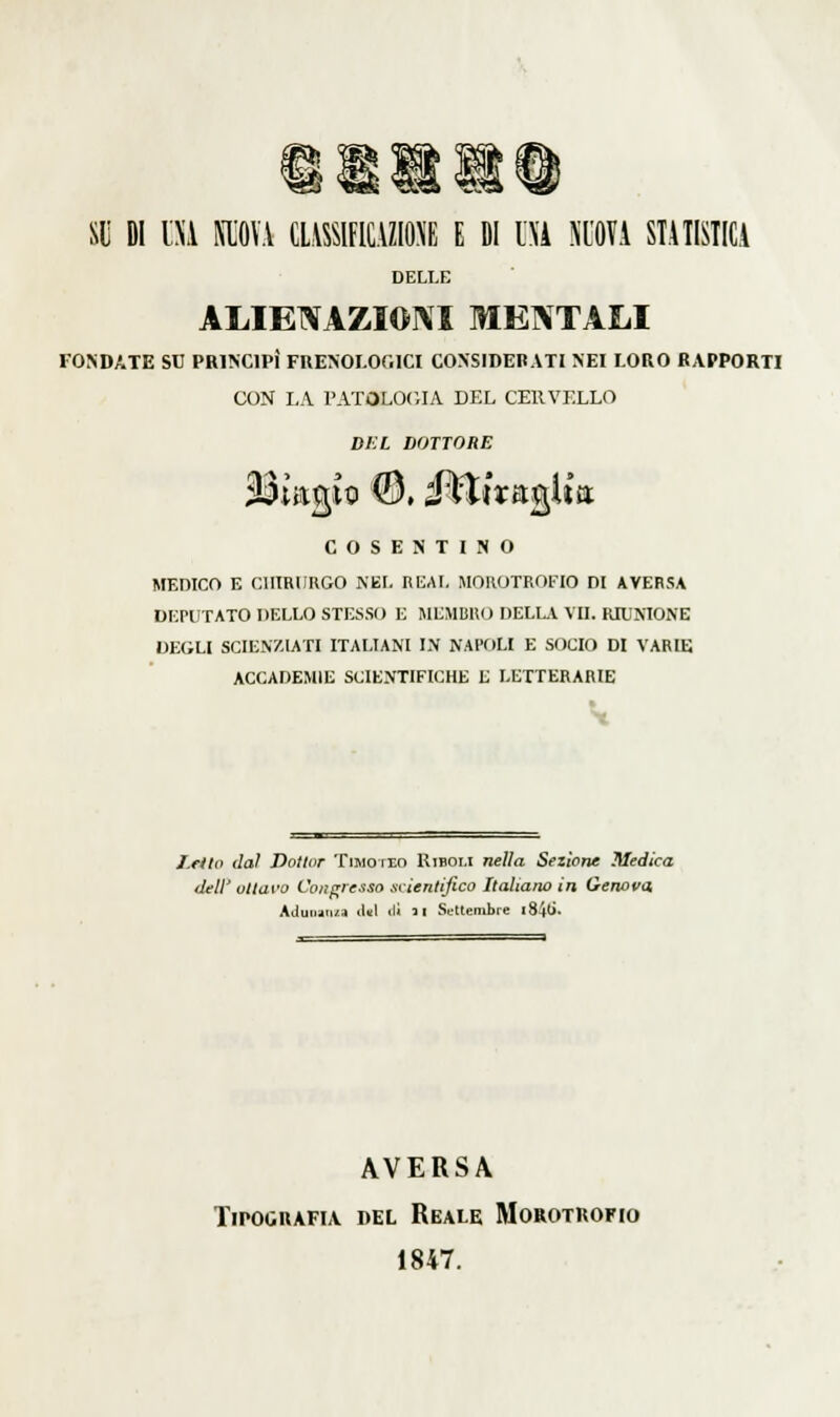 Slj DI HA MJOV\ CLMFICyiONE E fil l\i NUOVA STATISTICA DELLE ALIENAZIONI MENTALI fondate se principi fuesoi-ooici considerati nei loro rapporti con i,a patologia del cervello d/:l dottore cosentino medico e cliiriiugo nei. reai, .mohotrot'io di aversa deputato] >ello stesso e membuo dell.v vii. riumone degli scienziati italiani l\ napoli e socio di varie accademie scientifiche e letterarie /.fila da! Dottor Timoteo Uiboi.i nella Sezione Medica dell' ottavo Congresso scientifico Italiano in Genova Aduiuii/,a lUI ili 3 1 Settembre l84(i. AVERSA Tipografia del Reale Morotrofio 1847.