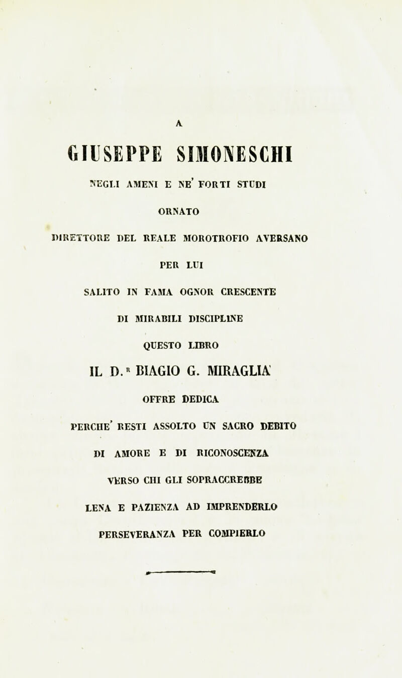 GIUSEPPE SIMOI^ESCHI NEGLI AMENI E NE* FORTI STUDI ORNATO PIRETTORE DEL REALE MOROTROFIO AVERSANO PER LUI SALITO IN FAMA OGNOR CRESCENTE DI MIRABILI DISCIPLINE QUESTO LIBRO IL D.» BIAGIO G. MIRAGLIA OFFRE DEDICA perche' resti ASSOLTO CN SACRO DEBITO DI AMORE E DI RICONOSCEKZA VERSO Cni GLI SOPRACCREBBE LENA E PAZIENZA AD IMPRENDERLO PERSEVERANZA PER COMPIERLO