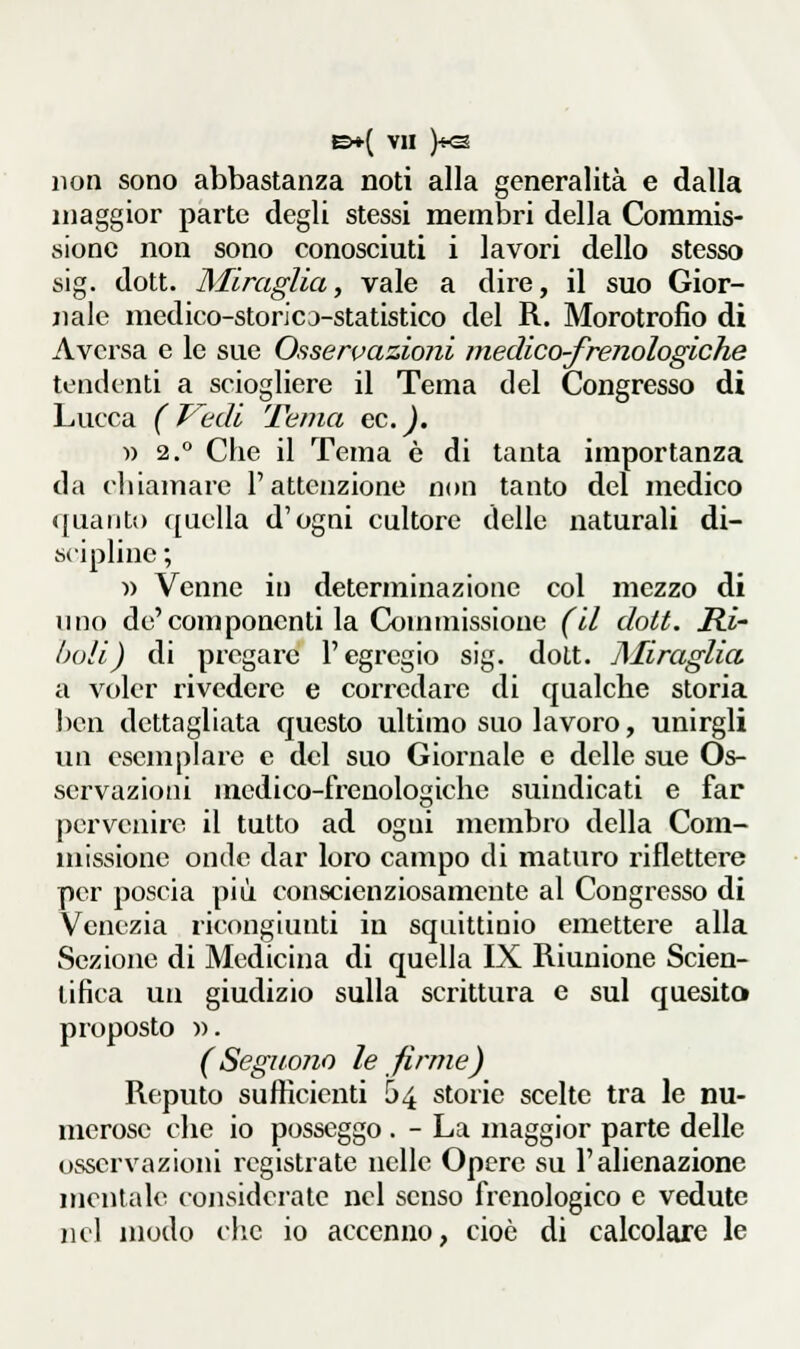 non sono abbastanza noti alla generalità e dalla maggior parte degli stessi membri della Commis- sione non sono conosciuti i lavori dello stesso sig. dott. Miraglia, vale a dire, il suo Gior- jiale medico-storicj-statistico del R. Morotrofìo di Aversa e le sue Osservaziojii inedico-frenologiche tendenti a sciogliere il Tema del Congresso di Lucca ( F'edi Tema ec.J. » 2.° Che il Tema è di tanta importanza da chiamare l'attenzione non tanto del medico quanti) quella d'ogni cultore delle naturali di- scipline ; Y) Venne in determinazione col mezzo di uno de'componenti la Conunissione (il dott. Ri- boli) di pregare l'egregio sig. dolt. ]\Iiraglia a voler rivedere e corredare di qualche storia l)en dettagliata questo ultimo suo lavoro, unirgli un esemplare e del suo Giornale e delle sue Os- servazioni medico-frenologiche suindicati e far pervenire il tutto ad ogni membro della Com- missione onde dar loro campo di maturo riflettere per poscia più conscienziosamente al Congresso di Venezia ricongiunti in squittinio emettere alla Sezione di Medicina di quella IX Riunione Scien- tifica un giudizio sulla scrittura e sul quesito proposto )). (SegiioJio le firme) Reputo sufficieziti 54 storie scelte tra le nu- merose che io posseggo . - La maggior parte delle osservazioni registrate nelle Opere su l'alienazione mentale considerale nel senso frenologico e vedute iK'l modo che io accenno, cioè di calcolare le