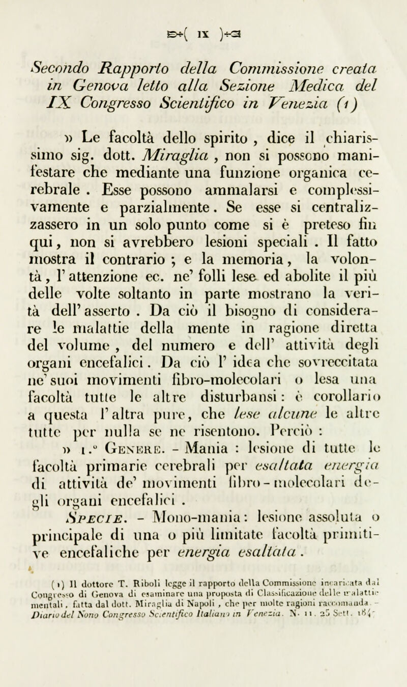 Seco?ido Rapporto della Commissione creata in Genova letto alla Sezione Medica del IX Congresso Scientifico in Venezia (ì) « Le facoltà dello spirito , dice il chiaris- simo sig. dott. Miraglia , non si possono mani- festare che mediante una funzione organica ce- rebrale . Esse possono ammalarsi e complessi- vamente e parzialmente. Se esse si centraliz- zassero in un solo punto come si è preteso fin qui, non si avrebbero lesioni speciali . Il fatto mostra il contrario ; e la memoria, la volon- tà , r attenzione ec. ne' folli lese ed abolite il più delle volte soltanto in parte mosliano la veri- tà dell' asserto . Da ciò il bisogno di considera- re le malattie della mente in ragione diretta del volume , del numero e dell' attività degli organi encefalici. Da ciò 1' idea che sovreccitata ne'suoi movimenti libro-molecolari o lesa una facoltà tutte le altre disturljansi : è corollario a questa l'altra pure, che lese alcune le altre tutte per nulla se ne risentono. Perciò : » i. Genkrk. -Mania : lesione di tutte le facoltà primarie cerebrali per esaltata energia di attività de'movimenti libro-molecolari dr- gli organi encefalici . Specie. - Mono-mania : lesione assoluta o principale di una o più limitate facoltà primiti- ve encefaliche per energia esaltala. »^ (i) 11 dottore T. Riboli legge il rapporto della Commissione ini ari. ata djl Coiigtea^o di Oeiiova di esaminare una proposta <ìi ClasMiicaiiioue delle iralatln- mentali. f.itta dal dott. Miraglia di Napoli , che per molte ragioni rair.oniauda - Otariodel Sono Congresso Sc.entifico Italiuìii in Venezia. N- ii.ajSetl. iHJ-