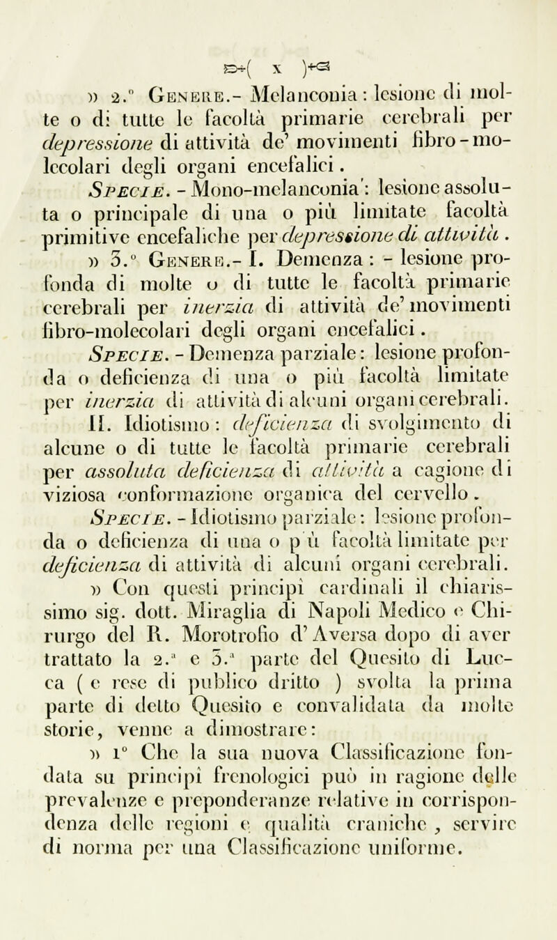 )) 2. Genere.- Mclancouia: lesione di mol- te o di tutte le facoltà primarie cerebrali per depressione di attività de' movimenti libro-mo- lecolari degli organi enceialici. Specie. -Mono-melanconia': lesione assolu- ta o principale di una o più limitate facoltà primitive encefaliche ]^ev depressione di attività . » 3.° Genere.- I. Demenza : - lesione pro- fonda di molte u di tutte le facoltà primarie cerebrali per inerzia di attività de'movimenti libro-molecolari degli organi encefalici. Specie. - Demenza parziale : lesione profon- da o deficienza di una o più facoltà limitate per inerzia di attività di alcuni organi celebrali. II. Idiotismo : deficienza di svolgimento di alcune o di tutte le facoltà primarie cerebrali per assoluta deficienza d i aUivith a cagiono d i viziosa conformazione organica del cervello. Specie. - Idiotismo parziale : l?sionc profon- da o deficienza di una o pù facoltà limitate pir deficienza di attività di alcuni organi cerebrali. )) Con questi principi cardinali il chiaris- simo sig. dott. Miraglia di Napoli Medico e Chi- rurgo del II. Morotrofio d'A versa dopo di aver trattato la 2. e 5.' parte del Quesito di Luc- ca ( e lese di publico dritto ) svolta la prima parte di detto Quesito e convalidala da molto storie, venne a dimostrare: )> 1° Che la sua nuova Classificazione fon- data su principi frenologici può in ragione delle prevalenze e preponderanze relative in corrispon- denza delle regioni e qualità craniche , servire di norma per una Classificazione uniforme.