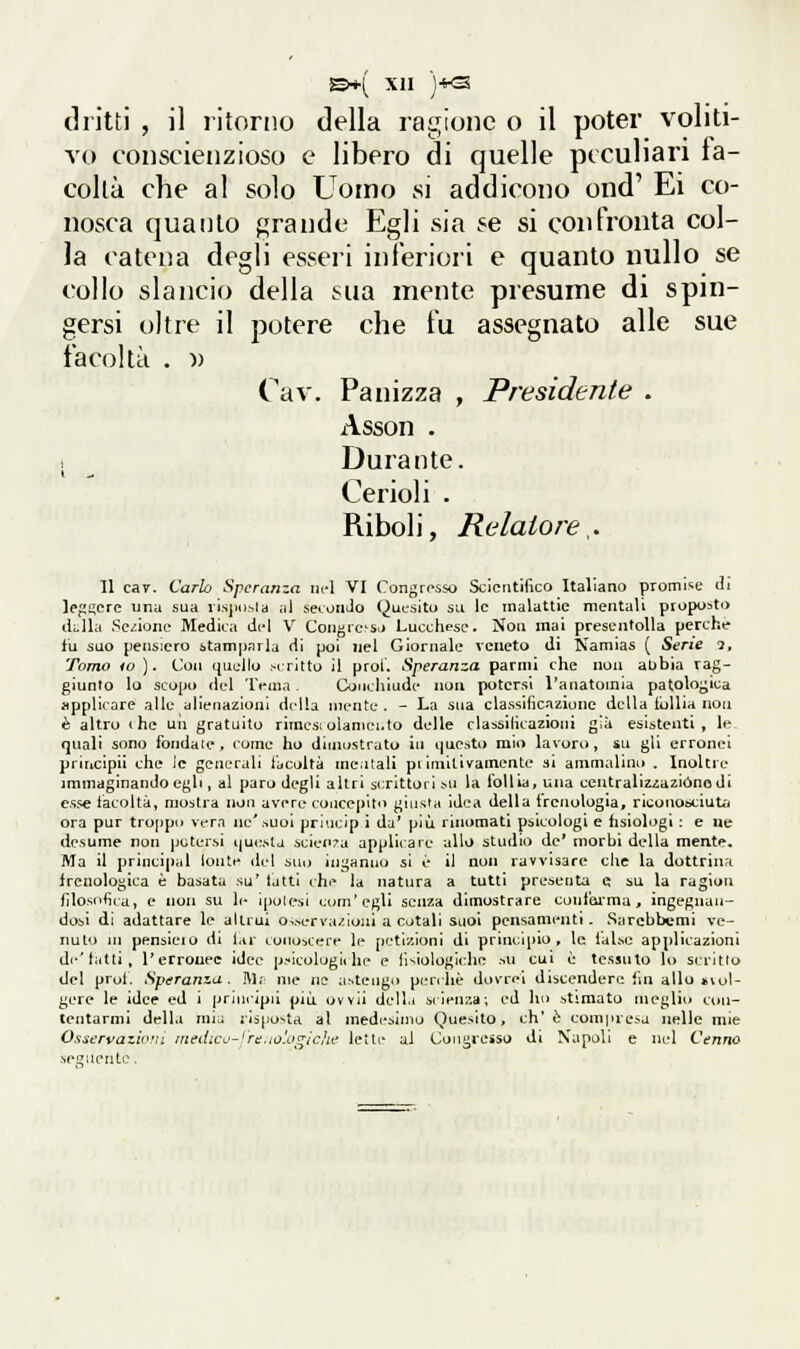 dritti , il ritorno della ragione o il poter voliti- vo coiiscienzioso e libero di quelle peculiari fa- coltà che al solo Uomo si addicono ond' Ei co- nosca quanto f^^rande Egli sia se si confronta col- la catena degli esseri inferiori e quanto nullo se collo slancio della sua mente presume di spin- gersi oltre il potere che fu assegnato alle sue facoltà . )) Cav. Panizza , Presidente . Asson - *. ^ Durante. Cerioli . Riboli, Relatore ^. 11 ca7. Carlo Speranza nel VI Congresso Scientifico Italiano promi-ie di lefmere una sua vìsjiDsla al secunJo Quesito su le malattie mentali proposto (klla Sezione Medica d(4 V Congre'S,> Lucchese. Non mai presentolla perche fu suo pensiero stamparla di poi nel Giornale veneto di Namias ( Sene 2, Tomo io ). Con quello Mrltto il prol. Speranza parnii che non aubia rag- giunto lo scopo del 'IVma . Couchiude non potersi l'anatomia patologica applicare alle diienazlonl drlla niente . - La sua classificazione della tulUa non è altro (he uìi gratuito rlmesi olaniei.Io delle classllicazioni già esistenti, le- gnali sono fondate, come ho dimostralo in i|ue.sta mio lavoro, su gli erronei principii che le generali facoltà mciitali pi ìmiLivamente si ammalino . Inoltre immaginando egli, al paro degli altri scrittori su la follia, una centralizzazióne di esse facoltà, mostra non avere concepito giusfa idea della frenologia, nconobciuti* ora pur troppti vern ne'.suoi prlucJp ì da' più rinomati psicologi e fisiologi : e ne desume non jjctersi que.sla icien^a applicare allo studi») de* morbi della mente. Ma il priucipal lont»' del auo inganno si è il non ravvisare che la dottrina frenologica è basata su' tatti che la natura a tutti presenta d su la ragion filosofica, e non su le ipolesi com'egli senza dimostrare confai-ma , ingegnan- dosi di adattare le altrui o^.serva/.ionl a cotali suol pensamenti. Sarcbbcmi ve- nuto in pensieio di lar conoscere le petizioni di principio, le lalse applicazioni de'tiitti, l'erronee ideo p.-icologÌ( he e lìslologicho .iu cui è tessuto lo scritto del prol. Speranza. J\I.' me n? aNtengo peri he dovrai dibcendert! ini allo fc\oÌ- gere le idee ed i priucipiì più uvvll della silen/.a; ed ho stimato meglio con- tentarmi della mi:i risposta al medesimo Quesito, eh' è compresa nelle mie 0.s;it'rvazi«!!i ìnedico-^ra.to'.Lt^ichi' lette al Congresso di Napoli e nel Cenno .se tenente.