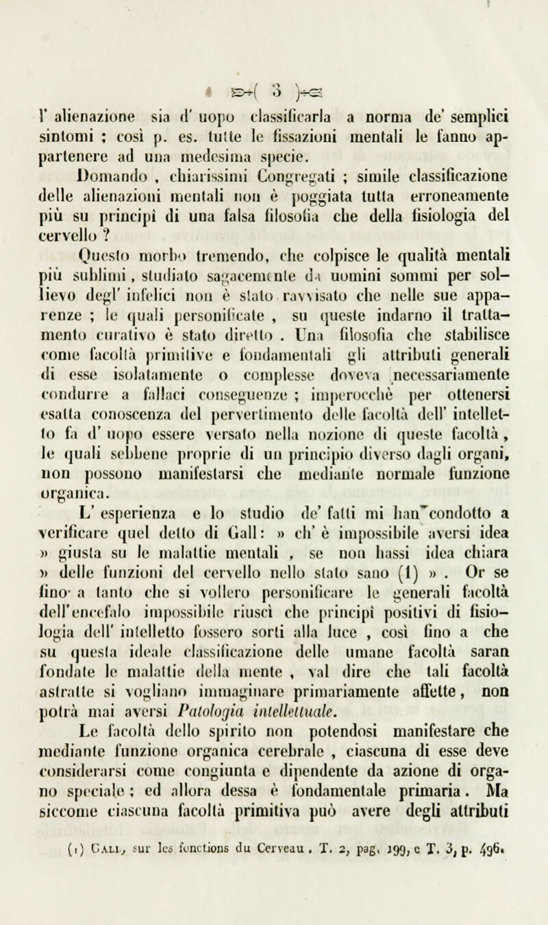 1' alienazione sia A' uopo classilicarla a norma de' semplici sintomi ; cosi p. es. tutte le fissazioni mentali le fanno ap- partenere ad una medesima specie. Domando , chiarissimi Congre;;ali ; simile classificazione delle alienazioni mentali non è poggiata tutta erroneamente più su principi di una falsa filosofia che della fisiologia del cervello ? Questo morbo tremendo, che colpisce le qualità mentali più sublimi, studiato sagacenunle di uomini sommi per sol- lievo degl' infelici non è sialo ravvisato che nelle sue appa- renze ; le quali personificate , su queste indarno il tratta- mento curativo è stato diretto . Una filosofia che stabilisce come facollà primitive e iondameiilali gli attributi generali di esse isolatamente o complesse do\eNa necessariamente condurre a fallaci conseguenze ; impcrocciiè per ottenersi esatta conoscenza del perveilimenlo delle facoltà dell' intellet- to fa d' uopo essere versato nella nozione di queste facollà, le quali sebbene proprie di un principio diverso dagli organi, non possono manifestarsi che mediante normale funzione organica. L' esperienza e lo studio de' fatti mi lian^eondotto a verificare quel detto di Gali : » eh' è impossibile aversi idea » giusta su le malattie mentali , se non bassi idea chiara » delle funzioni del cervello nello slato sano (I) » . Or se lino- a tanto che si vollero personificare le generali facoltà dell'encefalo impossibile riuscì che principi positivi di fisio- logia dell' intelletto fossero sorti alla luce , così fino a che su questa ideale classificazione delle umane facoltà saraa fondate le malattie della mente , vai dire che tali facoltà astratte si vogliano immaginare primariamente affette, non potrà mai aversi Paloloriia iiitelklluale. Le facoltà dello spirito non polendosi manifestare che mediante funziono organica cerebrale , ciascuna di esse deve considerarsi come congiunta e dipendente da azione di orga- no speciale ; ed allora dessa è fondamentale primaria. Ma siccome ciascuna facoltà primitiva può avere degli attributi