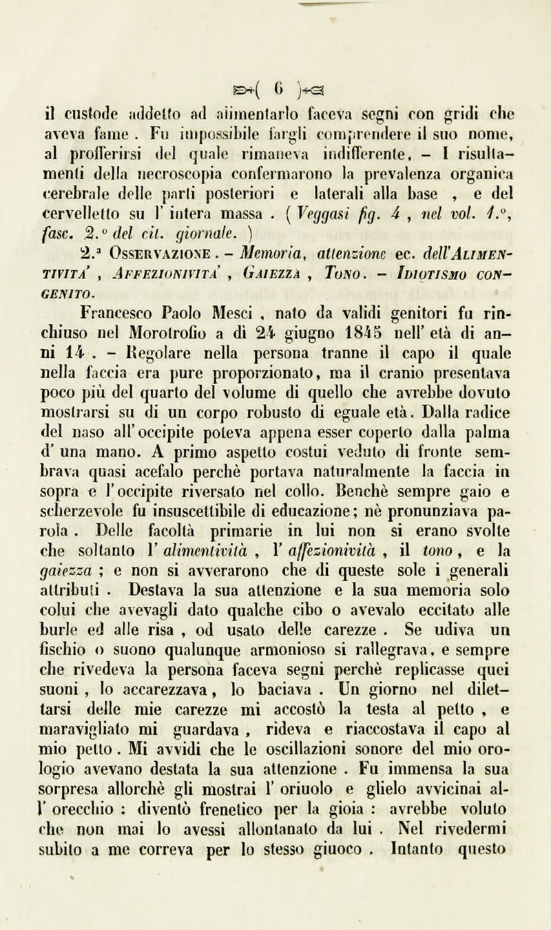 il custode iiddetto atl niimentarlo faceva segni con gridi che aveva fame . Fu impossibile iiirgli comprendere il suo nome, al proflerirsi del quale rimaneva indifferente, - I risulla- menli della necroscopia confermarono la prevalenza organica cerebrale delle parli posteriori e laterali alla base , e del cervelletto su 1' intera massa . ( Veggasì fg. 4 , nel voi. •/., fase. 2. del cil. giornale. ) 2/ Osservazione . - Memoria, attenzione ec. dell'Ali men- TIVITA , AFFElltJNIVITA , GAIEZZA , TuNO. - IDIOTISMO CON- GENITO. Francesco Paolo Mesci . nato da validi genitori fu rin- chiuso nel Morotrolio a dì 24 giugno 18-55 nell'età di an- ni 14- . - Regolare nella persona tranne il capo il quale nella faccia era pure proporzionato, ma il cranio presentava poco più del quarto del volume di quello che avrebbe dovuto mostrarsi su di un corpo robusto di eguale età. Dalla radice del naso all'occipite poteva appena esser coperto dalla palma d' una mano. A primo aspetto costui veduto di fronte sem- brava quasi acefalo perchè portava naturalmente la faccia in sopra e l'occipite riversato nel collo. Benché sempre gaio e scherzevole fu insuscettibile di educazione ; né pronunziava pa- rola . Delle facoltà primarie in lui non si erano svolte che soltanto l'alimenlività , 1' affczionivilà , il tono, e la gaiezza ; e non si avverarono che di queste sole i generali attribuii . Destava la sua attenzione e la sua memoria solo colui che a\evagli dato qualche cibo o avevalo eccitato alle burle ed alle risa , od usato delle carezze . Se udiva un fischio 0 suono qualunque armonioso si rallegrava, e sempre che rivedeva la persona faceva segni perchè repUcasse quei suoni , lo accarezzava, lo baciava . Un giorno nel dilet- tarsi delle mie carezze mi accostò la lesta al petto , e maraviglialo mi guardava , rideva e riaccostava il capo al mio petto. Mi avvidi che le oscillazioni sonore del mio oro- logio avevano destata la sua attenzione . Fu immensa la sua sorpresa allorché gli mostrai 1' orinolo e glielo avvicinai al- l' orecchio : diventò frenetico per la gioia : avrebbe voluto che non mai lo avessi allontanato da lui . Nel rivedermi subito a me correva per lo sfesso giuoco . Intanto questo