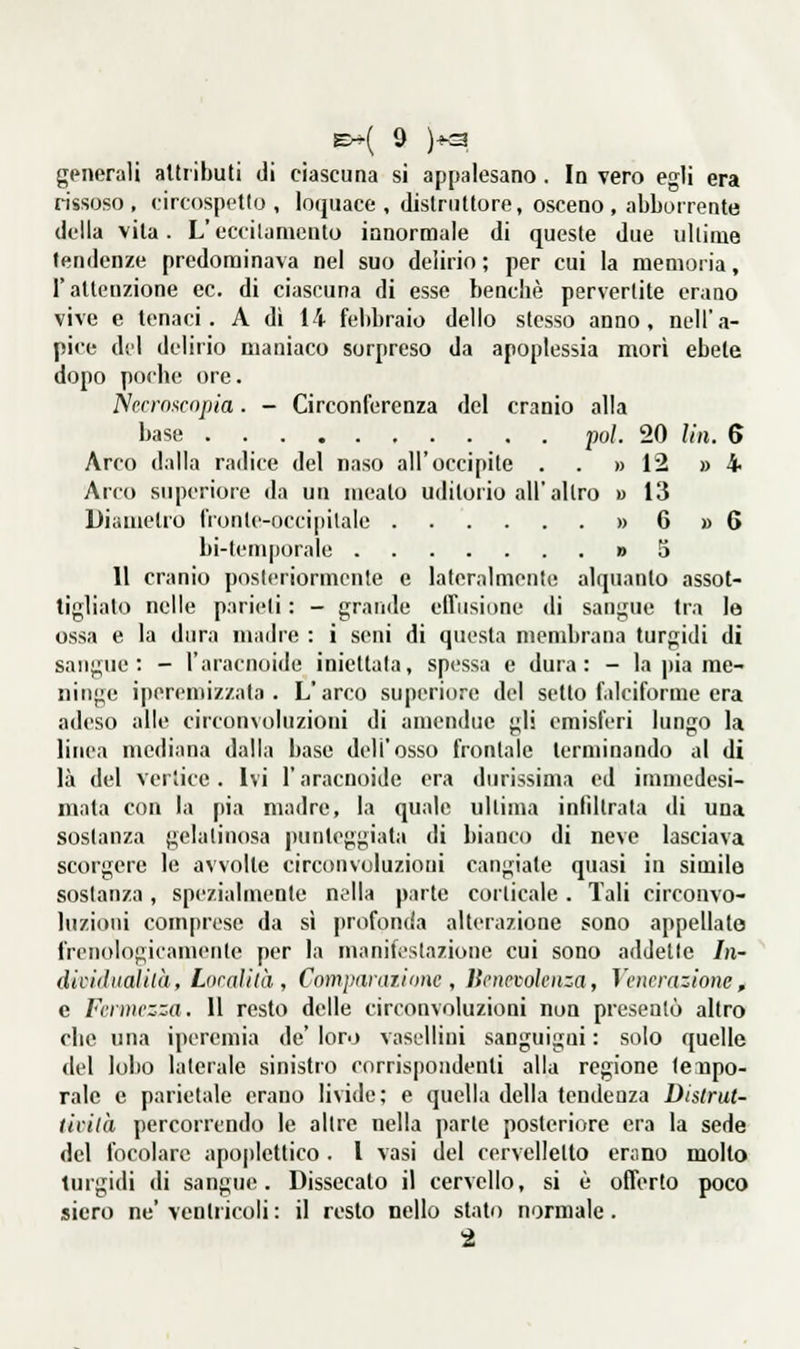 12 » 4 13 6 » 6 5 generali alttibuti di ciascuna si appalesano. In vero egli era rissoso, circospetto, loquace, distruttore, osceno, abborrente della vita. L'eccilamenlo innormale di queste due ullime tendenze predominava nel suo delirio ; per cui la memoria, l'attenzione ce. di ciascuna di esse benché pervertite erano vive e tenaci. A dì 14 febbraio dello stesso anno, nell'a- pice del delirio maniaco sorpreso da apoplessia mori ebete dopo podio ore. Nccrn^cnpia. - Circonferenza del cranio alla Arco dalla radice del naso all'occipite . . » Arco siqìcriore da un meato uditorio all'altro » Diametro fiontc-occipitale » bi-temporale » 11 cranio posteriormente e lateralmente alquanto assot- tigliato nelle parieti : - grande effiisiDne di sangue tra le ossa e la dura madre : i seni di questa niendjrana turgidi di sangue: - l'aracnoide iniettala, spessa e dura: - la |)ia me- ninge iperemizzala . L'arco superiore del setto f.ilciforme era adeso alle circonvoluzioni di amendue gli emisferi lungo la linea mediana dalla base dell'osso frontale terminando al di là del vertice. Ivi l'aracnoide era durissima ed immedesi- mata con la pia madre, la quale ultima infiltrata di una sostanza gelatinosa punteggiata di bianco di neve lasciava scorgere le avvolte circonvoluzioni cangiate quasi in simile sostanza, spezialmente nella parte corticale. Tali circonvo- luzioni comprese da si profoncia alterazione sono appellate frenologicamente per la manifestazione cui sono addette In- dicidualilà, Locali là , Com panni one , Benevolenza, Venerazione, e Fermezza. Il resto delle circonvoluzioni non presentò altro elle una iperemia de' loro vasellini sanguigni : solo quelle del lobo laterale sinistro corrispondenti alla regione leupo- rale e parietale erano livide; e quella della tendenza Dislrut- ticilà percorrendo le altre nella parte posteriore era la sede del focolare apo|tIettico . l vasi del cervelletto enmo molto turgidi di sangue. Dissecato il cervello, si è offerto poco siero ne'ventricoli: il resto nello stato normale.